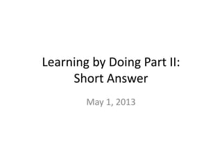 Learning by Doing Part II:
Short Answer
May 1, 2013
 