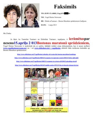 Faksimils
TO: JUDY CLARKE, Esq.(619) 86
NO: Vogel Denise Newsome
RE: Dzhok arTsarnaev - Boston Marathon sprādzieniem Gadījums
DATE: 1 maijs 2013
Ms Clarke:
Jo šķiet, ka Tamerlan Tsarnaev un Dzhokhar Tsarnaev, iespējams, ir ierāmētaspar
neseno15.aprīļa 2 013Bostonas maratonā sprādzieniem,
Vogel Denise Newsome ir nodrošināt jūs ar saitēm, tādējādi izrādot cieņu dokumentiem, kas ir nesen norīkoti
www.vogeldenisenewsome.net un / vai www.slideshare.net / vogeldenise atbalstīt šādu notikumu kalendārs ap
Boston Marathon sprādzieniem:
http://www.slideshare.net/VogelDenise/calendar-of-events-the-boston-marathon-bombings
http://www.slideshare.net/VogelDenise/040113-response-to-supreme-courts-010113-letter-pkh-pkh
http://www.slideshare.net/VogelDenise/040113-response-to-return-of-010413-pleading-storall
http://www.slideshare.net/VogelDenise/041413-public-notice-031113-fax-to-barack-obama-latvian
 