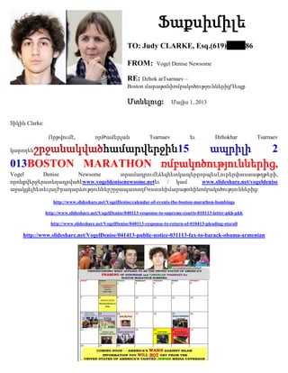 Ֆաքսիմիլե
TO: Judy CLARKE, Esq.(619) 86
FROM: Vogel Denise Newsome
RE: Dzhok arTsarnaev –
Boston մարաթոնիռմբակոծություններիցԴեպք
Մտնելուց: Մայիս 1, 2013
Տիկին Clarke:
Որթվումէ, որԹամերլան Tsarnaev եւ Dzhokhar Tsarnaev
կարողենշրջանակվածհամարվերջին15 ապրիլի 2
013BOSTON MARATHON ռմբակոծություններից,
Vogel Denise Newsome տրամադրումէձեզհետկապերըորպեսԼուրերփաստաթղթերի,
որոնքվերջերստեղադրվածէwww.vogeldenisenewsome.netեւ / կամ www.slideshare.net/vogeldenise
աջակցելհետեւյալԻրադարձություններշրջապատողԲոստոնիմարաթոնինռմբակոծություններից:
http://www.slideshare.net/VogelDenise/calendar-of-events-the-boston-marathon-bombings
http://www.slideshare.net/VogelDenise/040113-response-to-supreme-courts-010113-letter-pkh-pkh
http://www.slideshare.net/VogelDenise/040113-response-to-return-of-010413-pleading-storall
http://www.slideshare.net/VogelDenise/041413-public-notice-031113-fax-to-barack-obama-armenian
 