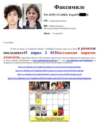 Факсимиле
TO: JUDY CLARKE, Esq.(619) 86
ОТ: Vogel Денис Нюсъм
RE: Dzhok arTsarnaev –
Бостънския маратон бомбения Случай
Дата: 01 май 2013
Г-жа Clarke:
В това се оказва, че Тамерлан Tsarnaev и Dzhokhar Tsarnaev може да са били в рамказа
последните15 април 2 013Бостънския маратон
атентати,Vogel Денис Нюсъм е Ви осигурим с връзки като знак на уважение към документи, които
са били наскоро публикувани в www.vogeldenisenewsome.net и / или www.slideshare.net/VogelDenise за
подкрепа на следните Календар на събитията около Бостънския маратон бомбения:
http://www.slideshare.net/VogelDenise/calendar-of-events-the-boston-marathon-bombings
http://www.slideshare.net/VogelDenise/040113-response-to-supreme-courts-010113-letter-pkh-pkh
http://www.slideshare.net/VogelDenise/040113-response-to-return-of-010413-pleading-storall
http://www.slideshare.net/VogelDenise/041413-public-notice-031113-fax-to-barack-obama-bulgarian
 