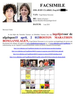 FACSIMILE
OM: JUDY CLARKE, Esq.(619) 86
VAN: Vogel Denise Newsome
RE: Dzhok arTsarnaev –
Boston Marathon Bomaanslagen Geval
DATUM: 1 mei 2013
Mevrouw Clarke:
In dat blijkt dat Tamarlan Tsarnaev en Dzhokhar Tsarnaev kan zijn ingelijstvoor de
afgelopen15 april, 2 013BOSTON MARATHON
BOMAANSLAGEN,Vogel Denise Newsome is u te voorzien van koppelingen als service aan
documenten die onlangs zijn gepost op www.vogeldenisenewsome.net en / of www.slideshare.net/VogelDenise ter
ondersteuning van de volgende Evenementenkalender rondom de Boston Marathon bomaanslagen:
http://www.slideshare.net/VogelDenise/calendar-of-events-the-boston-marathon-bombings
http://www.slideshare.net/VogelDenise/040113-response-to-supreme-courts-010113-letter-pkh-pkh
http://www.slideshare.net/VogelDenise/040113-response-to-return-of-010413-pleading-storall
http://www.slideshare.net/VogelDenise/041413-public-notice-031113-fax-to-barack-obama-dutch
 