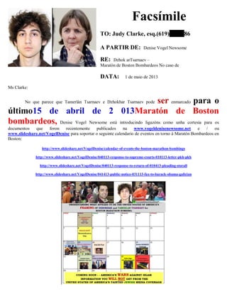 Facsímile
TO: Judy Clarke, esq.(619) 86
A PARTIR DE: Denise Vogel Newsome
RE: Dzhok arTsarnaev –
Maratón de Boston Bombardeos No caso de
DATA: 1 de maio de 2013
Ms Clarke:
No que parece que Tamerlán Tsarnaev e Dzhokhar Tsarnaev pode ser enmarcado para o
último15 de abril de 2 013Maratón de Boston
bombardeos, Denise Vogel Newsome está introducindo ligazóns como unha cortesía para os
documentos que foron recentemente publicados na www.vogeldenisenewsome.net e / ou
www.slideshare.net/VogelDenise para soportar o seguinte calendario de eventos en torno á Maratón Bombardeos en
Boston:
http://www.slideshare.net/VogelDenise/calendar-of-events-the-boston-marathon-bombings
http://www.slideshare.net/VogelDenise/040113-response-to-supreme-courts-010113-letter-pkh-pkh
http://www.slideshare.net/VogelDenise/040113-response-to-return-of-010413-pleading-storall
http://www.slideshare.net/VogelDenise/041413-public-notice-031113-fax-to-barack-obama-galician
 