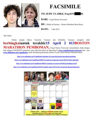 FACSIMILE
TO: JUDY CLARKE, Esq.(619) 86
DARI: Vogel Denise Newsome
RE: Dzhok arTsarnaev - Boston Marathon Bom Kasus
DATE: 1 Mei 2013
Ms Clarke:
Dalam tampak bahwa Tamerlan Tsarnaev dan Dzhokhar Tsarnaev mungkin telah
berbingkaiuntuk terakhir15 April 2 013BOSTON
MARATHON PEMBOMAN, Vogel Denise Newsome menyediakan Anda dengan
link sebagai COURTESY dokumen yang telah baru-baru ini diposting di www.vogeldenisenewsome.net dan / atau
www.slideshare.net/vogeldenise untuk mendukung Kalender berikut Events sekitar Boston Marathon Bom:
http://www.slideshare.net/VogelDenise/calendar-of-events-the-boston-marathon-bombings
http://www.slideshare.net/VogelDenise/040113-response-to-supreme-courts-010113-letter-pkh-pkh
http://www.slideshare.net/VogelDenise/040113-response-to-return-of-010413-pleading-storall
http://www.slideshare.net/VogelDenise/041413-public-notice-031113-fax-to-barack-obama-indonesian
 