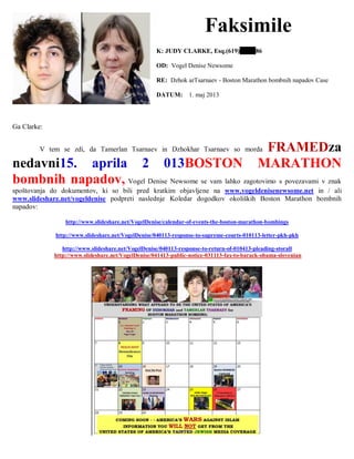 Faksimile
K: JUDY CLARKE, Esq.(619) 86
OD: Vogel Denise Newsome
RE: Dzhok arTsarnaev - Boston Marathon bombnih napadov Case
DATUM: 1. maj 2013
Ga Clarke:
V tem se zdi, da Tamerlan Tsarnaev in Dzhokhar Tsarnaev so morda FRAMEDza
nedavni15. aprila 2 013BOSTON MARATHON
bombnih napadov, Vogel Denise Newsome se vam lahko zagotovimo s povezavami v znak
spoštovanja do dokumentov, ki so bili pred kratkim objavljene na www.vogeldenisenewsome.net in / ali
www.slideshare.net/vogeldenise podpreti naslednje Koledar dogodkov okoliških Boston Marathon bombnih
napadov:
http://www.slideshare.net/VogelDenise/calendar-of-events-the-boston-marathon-bombings
http://www.slideshare.net/VogelDenise/040113-response-to-supreme-courts-010113-letter-pkh-pkh
http://www.slideshare.net/VogelDenise/040113-response-to-return-of-010413-pleading-storall
http://www.slideshare.net/VogelDenise/041413-public-notice-031113-fax-to-barack-obama-slovenian
 