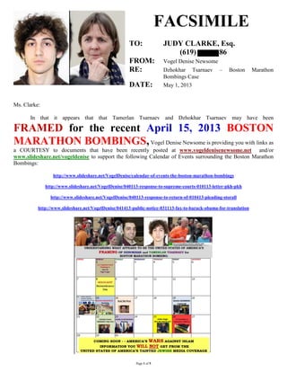 Page 1 of 5
FACSIMILE
TO: JUDY CLARKE, Esq.
(619) 86
FROM: Vogel Denise Newsome
RE: Dzhokhar Tsarnaev – Boston Marathon
Bombings Case
DATE: May 1, 2013
Ms. Clarke:
In that it appears that that Tamerlan Tsarnaev and Dzhokhar Tsarnaev may have been
FRAMED for the recent April 15, 2013 BOSTON
MARATHON BOMBINGS,Vogel Denise Newsome is providing you with links as
a COURTESY to documents that have been recently posted at www.vogeldenisenewsome.net and/or
www.slideshare.net/vogeldenise to support the following Calendar of Events surrounding the Boston Marathon
Bombings:
http://www.slideshare.net/VogelDenise/calendar-of-events-the-boston-marathon-bombings
http://www.slideshare.net/VogelDenise/040113-response-to-supreme-courts-010113-letter-pkh-pkh
http://www.slideshare.net/VogelDenise/040113-response-to-return-of-010413-pleading-storall
http://www.slideshare.net/VogelDenise/041413-public-notice-031113-fax-to-barack-obama-for-translation
 