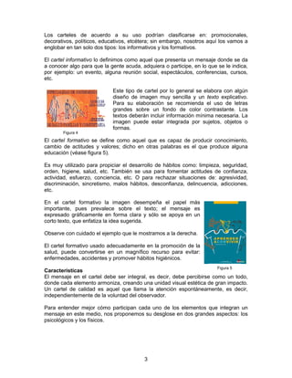 Los carteles de acuerdo a su uso podrían clasificarse en: promocionales,
decorativos, políticos, educativos, etcétera; sin embargo, nosotros aquí los vamos a
englobar en tan solo dos tipos: los informativos y los formativos.
El cartel informativo lo definimos como aquel que presenta un mensaje donde se da
a conocer algo para que la gente acuda, adquiera o participe, en lo que se le indica,
por ejemplo: un evento, alguna reunión social, espectáculos, conferencias, cursos,
etc.

Figura 4

Este tipo de cartel por lo general se elabora con algún
diseño de imagen muy sencilla y un texto explicativo.
Para su elaboración se recomienda el uso de letras
grandes sobre un fondo de color contrastante. Los
textos deberán incluir información mínima necesaria. La
imagen puede estar integrada por sujetos, objetos o
formas.

El cartel formativo se define como aquel que es capaz de producir conocimiento,
cambio de actitudes y valores; dicho en otras palabras es el que produce alguna
educación (véase figura 5).
Es muy utilizado para propiciar el desarrollo de hábitos como: limpieza, seguridad,
orden, higiene, salud, etc. También se usa para fomentar actitudes de confianza,
actividad, esfuerzo, conciencia, etc. O para rechazar situaciones de: agresividad,
discriminación, sincretismo, malos hábitos, desconfianza, delincuencia, adicciones,
etc.
En el cartel formativo la imagen desempeña el papel más
importante, pues prevalece sobre el texto; el mensaje es
expresado gráficamente en forma clara y sólo se apoya en un
corto texto, que enfatiza la idea sugerida.
Observe con cuidado el ejemplo que le mostramos a la derecha.
El cartel formativo usado adecuadamente en la promoción de la
salud, puede convertirse en un magnífico recurso para evitar:
enfermedades, accidentes y promover hábitos higiénicos.
Figura 5

Características
El mensaje en el cartel debe ser integral, es decir, debe percibirse como un todo,
donde cada elemento armoniza, creando una unidad visual estética de gran impacto.
Un cartel de calidad es aquel que llama la atención espontáneamente, es decir,
independientemente de la voluntad del observador.
Para entender mejor cómo participan cada uno de los elementos que integran un
mensaje en este medio, nos proponemos su desglose en dos grandes aspectos: los
psicológicos y los físicos.

3

 