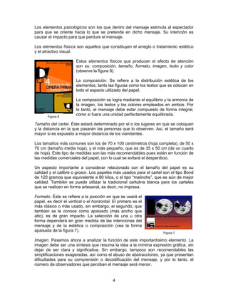Los elementos psicológicos son los que dentro del mensaje estimula al espectador
para que se oriente hacia lo que se pretende en dicho mensaje. Su intención es
causar el impacto para que perdure el mensaje.
Los elementos físicos son aquellos que constituyen el arreglo o tratamiento estético
y el atractivo visual.
Estos elementos físicos que producen el efecto de atención
son su: composición, tamaño, formato, imagen, texto y color
(observe la figura 6).
La composición. Se refiere a la distribución estética de los
elementos, tanto las figuras como los textos que se colocan en
todo el espacio utilizado del papel.

Figura 6

La composición se logra mediante el equilibrio y la armonía de
la imagen, los textos y los colores empleados en ambos. Por
lo tanto, el mensaje debe estar compuesto de forma integral,
como si fuera una unidad perfectamente equilibrada.

Tamaño del cartel. Éste estará determinado por el o los lugares en que se coloquen
y la distancia en la que pasarán las personas que lo observen. Así, el tamaño será
mayor si es expuesto a mayor distancia de los viandantes.
Los tamaños más comunes son los de 70 x 100 centímetros (hoja completa), de 50 x
70 cm (tamaño media hoja), y el más pequeño, que es de 35 x 50 cm (de un cuarto
de hoja). Este tipo de medidas son las más recomendables pues están en función de
las medidas comerciales del papel, con lo cual se evitará el desperdicio.
Un aspecto importante a considerar relacionado con el tamaño del papel es su
calidad y el calibre o grosor. Los papeles más usados para el cartel son el tipo Bond
de 120 gramos que equivalente a 80 kilos, o el tipo “malinche”, que es aún de mejor
calidad. También se puede utilizar la tradicional cartulina blanca para los carteles
que se realicen en forma artesanal, es decir, no impresa.
Formato. Éste se refiere a la posición en que se usará el
papel, es decir el vertical o el horizontal. El primero es el
más clásico o más usado, sin embargo, el segundo, que
también se le conoce como apaisado (más ancho que
alto), es de gran impacto. La selección de una u otra
forma dependerá en gran medida de las intenciones del
mensaje y de la estética o composición (vea la forma
apaisada de la figura 7).

Figura 7

Imagen. Pasemos ahora a analizar la función de este importantísimo elemento. La
imagen debe ser una síntesis que resuma la idea a la mínima expresión gráfica, sin
dejar de ser clara y significativa. Sin embargo, tampoco son recomendables las
simplificaciones exageradas, así como el abuso de abstracciones, ya que presentan
dificultades para su comprensión o decodificación del mensaje, y por lo tanto, el
número de observadores que perciban el mensaje será menor.

4

 