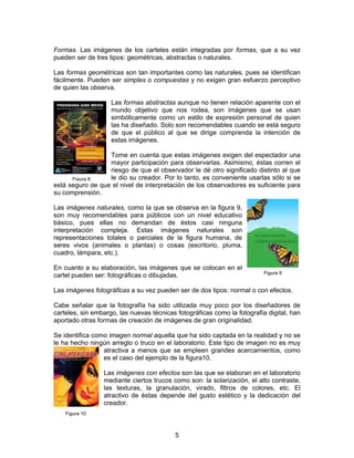 Formas. Las imágenes de los carteles están integradas por formas, que a su vez
pueden ser de tres tipos: geométricas, abstractas o naturales.
Las formas geométricas son tan importantes como las naturales, pues se identifican
fácilmente. Pueden ser simples o compuestas y no exigen gran esfuerzo perceptivo
de quien las observa.
Las formas abstractas aunque no tienen relación aparente con el
mundo objetivo que nos rodea, son imágenes que se usan
simbólicamente como un estilo de expresión personal de quien
las ha diseñado. Solo son recomendables cuando se está seguro
de que el público al que se dirige comprenda la intención de
estas imágenes.
Tome en cuenta que estas imágenes exigen del espectador una
mayor participación para observarlas. Asimismo, éstas corren el
riesgo de que el observador le dé otro significado distinto al que
le dio su creador. Por lo tanto, es conveniente usarlas sólo si se
Figura 8
está seguro de que el nivel de interpretación de los observadores es suficiente para
su comprensión.
Las imágenes naturales, como la que se observa en la figura 9,
son muy recomendables para públicos con un nivel educativo
básico, pues ellas no demandan de éstos casi ninguna
interpretación compleja. Estas imágenes naturales son
representaciones totales o parciales de la figura humana, de
seres vivos (animales o plantas) o cosas (escritorio, pluma,
cuadro, lámpara, etc.).
En cuanto a su elaboración, las imágenes que se colocan en el
cartel pueden ser: fotográficas o dibujadas.

Figura 9

Las imágenes fotográficas a su vez pueden ser de dos tipos: normal o con efectos.
Cabe señalar que la fotografía ha sido utilizada muy poco por los diseñadores de
carteles, sin embargo, las nuevas técnicas fotográficas como la fotografía digital, han
aportado otras formas de creación de imágenes de gran originalidad.
Se identifica como imagen normal aquella que ha sido captada en la realidad y no se
le ha hecho ningún arreglo o truco en el laboratorio. Este tipo de imagen no es muy
atractiva a menos que se empleen grandes acercamientos, como
es el caso del ejemplo de la figura10.
Las imágenes con efectos son las que se elaboran en el laboratorio
mediante ciertos trucos como son: la solarización, el alto contraste,
las texturas, la granulación, virado, filtros de colores, etc. El
atractivo de éstas depende del gusto estético y la dedicación del
creador.
Figura 10

5

 