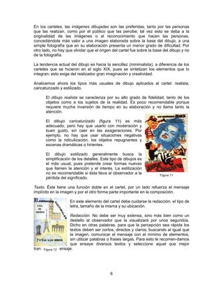 En los carteles, las imágenes dibujadas son las preferidas, tanto por las personas
que las realizan, como por el público que las percibe; tal vez esto se deba a la
originalidad de las imágenes o al reconocimiento que hacen las personas,
concediéndole más valor a una imagen elaborada sobre la base del dibujo, a una
simple fotografía que en su elaboración presenta un menor grado de dificultad. Por
otro lado, no hay que olvidar que el origen del cartel fue sobre la base del dibujo y no
de la fotografía.
La tendencia actual del dibujo es hacia la sencillez (minimalista), a diferencia de los
carteles que se hicieron en el siglo XIX, pues se sintetizan los elementos que lo
integran; esto exige del realizador gran imaginación y creatividad.
Analicemos ahora los tipos más usuales de dibujo aplicados al cartel: realista,
caricaturizado y estilizado.
El dibujo realista se caracteriza por su alto grado de fidelidad, tanto de los
objetos como a los sujetos de la realidad. Es poco recomendable porque
requiere mucha inversión de tiempo en su elaboración y no llama tanto la
atención.
El dibujo caricaturizado (figura 11) es más
adecuado, pero hay que usarlo con moderación y
buen gusto, sin caer en las exageraciones. Por
ejemplo, no hay que usar situaciones negativas
como la ridiculización, los objetos repugnantes y
escenas dramáticas o hirientes.
El dibujo estilizado generalmente busca la
simplificación de los detalles. Este tipo de dibujos es
el más usual, pues pretende crear formas nuevas
que llamen la atención y el interés. La estilización
no es recomendable si ésta lleva al observador a la
pérdida del significado.

Figura 11

Texto. Éste tiene una función doble en el cartel, por un lado refuerza el mensaje
implícito en la imagen y por el otro forma parte importante en la composición.
En este elemento del cartel debe cuidarse la redacción, el tipo de
letra, tamaño de la misma y su ubicación.
Redacción. No debe ser muy extensa, sino más bien como un
destello al observador que la visualizará por unos segundos.
Dicho en otras palabras, para que la percepción sea rápida los
textos deben ser cortos, directos y claros; buscando al igual que
la imagen, comunicar el mensaje con el mínimo de elementos,
sin utilizar palabras o frases largas. Para esto le recomen-damos
que ensaye diversos textos y seleccione aquel que mejor
transmita el mensaje.
Figura 12

6

 