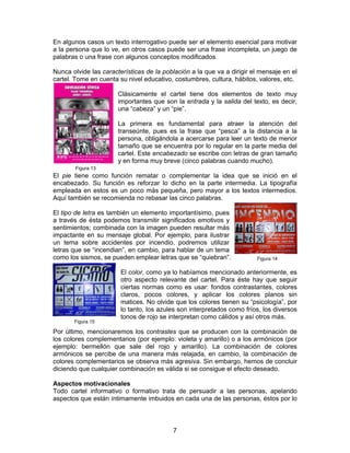 En algunos casos un texto interrogativo puede ser el elemento esencial para motivar
a la persona que lo ve, en otros casos puede ser una frase incompleta, un juego de
palabras o una frase con algunos conceptos modificados.
Nunca olvide las características de la población a la que va a dirigir el mensaje en el
cartel. Tome en cuenta su nivel educativo, costumbres, cultura, hábitos, valores, etc.
Clásicamente el cartel tiene dos elementos de texto muy
importantes que son la entrada y la salida del texto, es decir,
una “cabeza” y un “pie”.
La primera es fundamental para atraer la atención del
transeúnte, pues es la frase que “pesca” a la distancia a la
persona, obligándola a acercarse para leer un texto de menor
tamaño que se encuentra por lo regular en la parte media del
cartel. Este encabezado se escribe con letras de gran tamaño
y en forma muy breve (cinco palabras cuando mucho).
Figura 13

El pie tiene como función rematar o complementar la idea que se inició en el
encabezado. Su función es reforzar lo dicho en la parte intermedia. La tipografía
empleada en estos es un poco más pequeña, pero mayor a los textos intermedios.
Aquí también se recomienda no rebasar las cinco palabras.
El tipo de letra es también un elemento importantísimo, pues
a través de ésta podemos transmitir significados emotivos y
sentimientos; combinada con la imagen pueden resultar más
impactante en su mensaje global. Por ejemplo, para ilustrar
un tema sobre accidentes por incendio, podremos utilizar
letras que se “incendian”, en cambio, para hablar de un tema
como los sismos, se pueden emplear letras que se “quiebran”.

Figura 15

Figura 14

El color, como ya lo habíamos mencionado anteriormente, es
otro aspecto relevante del cartel. Para éste hay que seguir
ciertas normas como es usar: fondos contrastantes, colores
claros, pocos colores, y aplicar los colores planos sin
matices. No olvide que los colores tienen su “psicología”, por
lo tanto, los azules son interpretados como fríos, los diversos
tonos de rojo se interpretan como cálidos y así otros más.

Por último, mencionaremos los contrastes que se producen con la combinación de
los colores complementarios (por ejemplo: violeta y amarillo) o a los armónicos (por
ejemplo: bermellón que sale del rojo y amarillo). La combinación de colores
armónicos se percibe de una manera más relajada, en cambio, la combinación de
colores complementarios se observa más agresiva. Sin embargo, hemos de concluir
diciendo que cualquier combinación es válida si se consigue el efecto deseado.
Aspectos motivacionales
Todo cartel informativo o formativo trata de persuadir a las personas, apelando
aspectos que están íntimamente imbuidos en cada una de las personas, éstos por lo

7

 