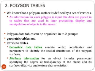 2. POLYGON TABLES
 We know that a polygon surface is defined by a set of vertices.
 As information for each polygon is input, the data are placed in
to tables that are used in later processing, display and
manipulation of objects in the scene.
 Polygon data tables can be organized in to 2 groups:
 geometric tables and
 attribute tables.
 Geometric data tables contain vertex coordinates and
parameters to identify the spatial orientation of the polygon
surfaces.
 Attribute information for an object includes parameters
specifying the degree of transparency of the object and its
surface reflexivity and texture characteristics.
10
 