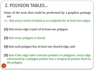 2. POLYGON TABLES…
Some of the tests that could be performed by a graphics package
are
(1) that every vertex is listed as an endpoint for at least two edges,
(2) that every edge is part of at least one polygon,
(3) that every polygon is closed,
(4) that each polygon has at least one shared edge, and
(5) that if the edge table contains pointers to polygons, every edge
referenced by a polygon pointer has a reciprocal pointer back to
the polygon
12
 