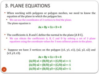 3. PLANE EQUATIONS
 When working with polygons or polygon meshes, we need to know the
equation of the plane in which the polygon lies.
 We can use the coordinates of 3 vertices to find the plane.
The plane equation is
Ax + By + Cz + D = 0
 The coefficients A, B and C define the normal to the plane [A B C].
 We can obtain the coefficients A, B, C and D by solving a set of 3 plane
equations using the coordinate values for 3 non collinear points in the plane.
 Suppose we have 3 vertices on the polygon (x1, y1, z1), (x2, y2, z2) and
(x3, y3, z3).
Ax + By + Cz + D = 0
(A/D) x1 + (B/D) y1 + (C/D) z1 = -1
(A/D) x2 + (B/D) y2 + (C/D) z2 = -1
(A/D) x3 + (B/D) y3 + (C/D) z3 = -1
14
 