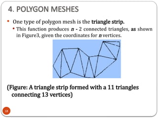 4. POLYGON MESHES
 One type of polygon mesh is the triangle strip.
 This function produces n - 2 connected triangles, as shown
in Figure3, given the coordinates for n vertices.
(Figure: A triangle strip formed with a 11 triangles
connecting 13 vertices)
18
 