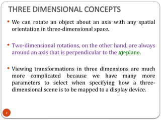 THREE DIMENSIONAL CONCEPTS
 We can rotate an object about an axis with any spatial
orientation in three-dimensional space.
 Two-dimensional rotations, on the other hand, are always
around an axis that is perpendicular to the xy-plane.
 Viewing transformations in three dimensions are much
more complicated because we have many more
parameters to select when specifying how a three-
dimensional scene is to be mapped to a display device.
2
 