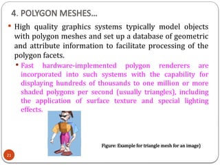 4. POLYGON MESHES…
21
 High quality graphics systems typically model objects
with polygon meshes and set up a database of geometric
and attribute information to facilitate processing of the
polygon facets.
 Fast hardware-implemented polygon renderers are
incorporated into such systems with the capability for
displaying hundreds of thousands to one million or more
shaded polygons per second (usually triangles), including
the application of surface texture and special lighting
effects.
Figure: Example for triangle mesh for an image)
 