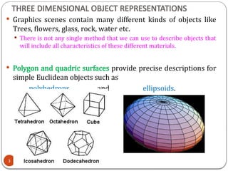 THREE DIMENSIONAL OBJECT REPRESENTATIONS
 Graphics scenes contain many different kinds of objects like
Trees, flowers, glass, rock, water etc.
 There is not any single method that we can use to describe objects that
will include all characteristics of these different materials.
 Polygon and quadric surfaces provide precise descriptions for
simple Euclidean objects such as
polyhedrons and ellipsoids.
3
 