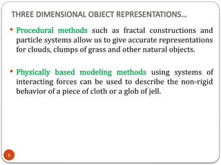 THREE DIMENSIONAL OBJECT REPRESENTATIONS…
 Procedural methods such as fractal constructions and
particle systems allow us to give accurate representations
for clouds, clumps of grass and other natural objects.
 Physically based modeling methods using systems of
interacting forces can be used to describe the non-rigid
behavior of a piece of cloth or a glob of jell.
6
 