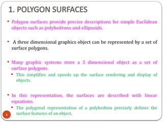 1. POLYGON SURFACES
 Polygon surfaces provide precise descriptions for simple Euclidean
objects such as polyhedrons and ellipsoids.
 A three dimensional graphics object can be represented by a set of
surface polygons.
 Many graphic systems store a 3 dimensional object as a set of
surface polygons.
 This simplifies and speeds up the surface rendering and display of
objects.
 In this representation, the surfaces are described with linear
equations.
 The polygonal representation of a polyhedron precisely defines the
surface features of an object.
8
 