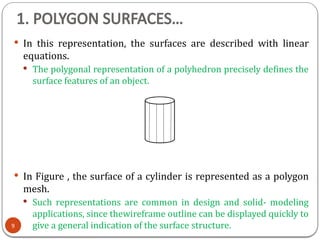 1. POLYGON SURFACES…
 In this representation, the surfaces are described with linear
equations.
 The polygonal representation of a polyhedron precisely defines the
surface features of an object.
 In Figure , the surface of a cylinder is represented as a polygon
mesh.
 Such representations are common in design and solid- modeling
applications, since thewireframe outline can be displayed quickly to
give a general indication of the surface structure.
9
 