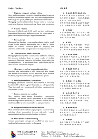 Project Pipelines
 High-end auto parts and auto culture
Many of Chongqing auto companies, though capable of producing
the whole automobile together, lack more advanced production
technology and system, and require international cooperation.
Chongqing Investment Promotion Bureau wants to encourage
more general culture of automobile, e.g. theme park, competition.
 General aviation
Purchase of light aircrafts (< 30 seats) and core technologies,
international investment and cooperation, the construction of
general aviation industrial park, opportunities of M&A
 New materials
Chongqing has abundant resources of graphene used for touch
screen, lithium batteries and thermal film, as well as carbon,
copper and bamboo. Industrial parks in Chongqing offer
attractive conditions for foreign investment and joint ventures.
 Traditional and modern medicine
Chongqing has an important base of Chinese traditional medicine.
For modern medicine, there are great needs of medical
equipment, biological treatment, technology importation and
DNA engineering. The government offers partial financing and
other facilities for qualified projects.
 Clean-energy and environmental protection
Introduce solid technologies of solar energy and wind energy,
new method of automobile exhaust reduction, water pollution
treatment, air pollution treatment, quality control system
 Food import and cold chain system
Chongqing agricultural companies have interest in increasing
food import from Europe, given the quality and safety guaranty.
They also need more modernized cold chain equipment and
management system.
 Pension industry and tourism
New business opportunities (consulting, construction,
investment, and related service provision) in the township
restructuring aimed at promoting the suburban tourism for city
residents and the pension industry for an aging population
 Cooperation on education and research
More international student exchange programs and co-working
activities, closer cooperation between university research
centers, industrial clusters and technology incubators
 Cross-border entrepreneurship
German technological startups can benefit from large market
needs and advantageous policies in Chongqing
项目渠道
 高端汽车零部件及汽车文化
重庆很多汽车制造及零部件企业，尽管
他们有整车制造能力，但缺乏先进的技
术和工艺，迫切需要国际合作。
重庆投资促进局提出要打造重庆的汽车
文化，比如建汽车主题公园，举办赛事。
 通用航空
有需求购买轻型飞机（少于 30 座）及核
心技术，国际投资及合作，通航产业园
招商，海外企业并购
 新材料
重庆盛产石墨烯，用于触摸屏、锂电池
和散热薄膜，而且碳粉、铜矿、竹材丰
富。产业园为外资和合作提供优厚条件。
 传统医药与西药
重庆是重要的中药材中心。在西药方面，
重庆需要进口医疗器, 并在生物药和细胞
基因工程上与国外有更多技术合作。政
府对优秀项目提供部分资金和配套优惠。
 新能源和环保产业
引进利用太阳能和风能的优秀技术，减
少汽车尾气排放的新方法，处理水污染
和空气污染，质量监测系统
 食品进口和冷链系统
重庆农产企业希望进口欧洲具有质量和
安全保证的食品，同时也想引进更成熟
现代化的冷链设备和管理系统。
 旅游业和养老产业
正在进行的城乡改造，旨在发展城市人
口乡镇旅游和扶持养老产业解决人口老
龄化压力，提供了商业新契机（咨询、
建筑、投资及关联服务）
 教育和科研合作
增加国际学生交流项目和共同参与活动，
校园研发中心、产业集群和科技孵化器
之间开展更积极的合作
 跨境创业
德国科创企业到重庆发展，有广大的市
场需求和当地有力政策为后盾
ECCE Consulting 宜科咨询 France | China | Italy | Germany
Contact: Ms. Xieshu Wang Address: 77 Rue Jules Michelet, 92700 Colombes, France
Telephone: +33 6 26 85 18 61. Email: xieshu.wang@gmail.com
 