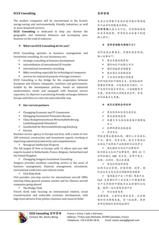 ECCE Consulting
The modern companies will be concentrated in the hi-tech,
energy-saving and environmentally friendly industries, as well
as more deepened services.
ECCE Consulting is dedicated to help you shorten the
geographic and relational distances and accompany your
business on the road of endeavor.
 What can ECCE Consulting do for you?
ECCE Consulting operates in business, management and
investment consulting. Its core businesses are:
 strategic consulting of business development
 intermediation of international IP transfer
 international investment consulting
 M&A consulting especially for technological companies
 services for industrial projects of foreign investors
ECCE Consulting is the bridge for the cooperation between
European and Chinese companies, institutes and governments.
Guided by the development policies, based on industrial
modernization needs and equipped with financial service
capacities, its objective is promoting friendly exchanges between
Europe and China in a win-win and endurable way.
 Our current partners
 Chongqing Economic and IT Commission
 Chongqing Investment Promotion Bureau
 China-Kompetenzzentrum Wirtschaftsförderung
Landeshauptstadt Düsseldorf
 Gesellschaft für Wirtschaftsförderung Duisburg
 Eurosia
Business service agency in Europe and Asia, with a team of over
100 technical, construction and investment experts, working at
improving industrial productivity and competitiveness
 Novagraaf Intellectual Property
The 5th largest IP firm in Europe, with 13 offices and over 400
experts located in Netherlands, France, Belgium, Switzerland and
the United Kingdom
 Chongqing Songyun Investment Consulting
Songyun provides excellent consulting service in the areas of
business management, financial management, investment,
international conference and cultural events
 CGA-Help Desk
CGA provides one-stop service for international aircraft SMEs
entering China general aviation market and for Chinese aircraft
companies going aboard
 The Bridge Tank
French think tank focusing on international relation, social
transformation and endurable economic development, with
high-level advisors from politics, business and research fields
宜科咨询
未来企业将集中在高科技节能环保领域
和日益深化的服务业领域。
宜科咨询正是立足于此，为您缩短地域
和关系的距离，伴您的企业在奋斗的道
路上前行。
 宜科咨询能为您做什么？
宜科咨询从事商业、管理和投资咨询。
核心业务如下：
 商业发展战略策划
 国际知识产权转让中介
 国际投融资咨询服务
 技术型企业收购咨询
 产业项目招商引资服务
宜科为欧洲和中国的企业、机构和政府
创建合作桥梁，以发展政策为指引，以
产业现代化需求为导向，以金融服务为
手段，促进中欧之间的友好合作，实现
双向双赢长久发展。
 我们目前的合作伙伴
 重庆经济和信息化委员会
 重庆投资促进局
 杜塞尔多夫经济促进局中国事务
中心
 杜伊斯堡经济促进局
 华宝实业
跨欧亚商业服务机构，拥有上百名技术、
产业、建设、投资专家，致力于提高企
业的生产效率和产品的创新力和竞争力
 诺瓦格拉夫知识产权事务所
欧洲第五大知识产权事务所，拥有 13 个
分所和超过 400 名专家，分布于荷兰、
法国、比利时、瑞士和英国
 重庆松筠投资咨询
松筠为企业管理、财务管理、投资、国
际会议及文化交流活动提供优质服务
 通用航空产业（中国）商务平台
CGA 支持国际中小企业进入中国通用航
空产业并协助中国航空企业的国际化发
展，提供一站式商务咨询平台
 四方协承智库
法国智库，主要研究国际关系、社会转
型和经济持续发展，有一批政界、商界
和研究领域知名的高级顾问
ECCE Consulting 宜科咨询 France | China | Italy | Germany
Contact: Ms. Xieshu Wang Address: 77 Rue Jules Michelet, 92700 Colombes, France
Telephone: +33 6 26 85 18 61. Email: xieshu.wang@gmail.com
 