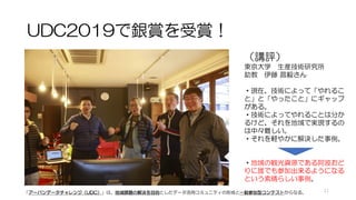 UDC2019で銀賞を受賞！
（講評）
東京大学 生産技術研究所
助教 伊藤 昌毅さん
・現在、技術によって「やれるこ
と」と「やったこと」にギャップ
がある。
・技術によってやれることは分か
るけど、それを地域で実現するの
は中々難しい。
・それを軽やかに解決した事例。
・地域の観光資源である阿波おど
りに誰でも参加出来るようになる
という素晴らしい事例。
「アーバンデータチャレンジ（UDC）」は、地域課題の解決を目的としたデータ活用コミュニティの形成と一般参加型コンテストからなる。 11
 