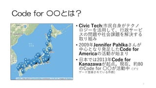 Code for 〇〇とは？
• Civic Tech:市民自身がテクノ
ロジーを活用して、行政サービ
スの問題や社会課題を解決する
取り組み
• 2009年Jennifer Pahlkaさんが
中心となり発足したCode for
Americ...