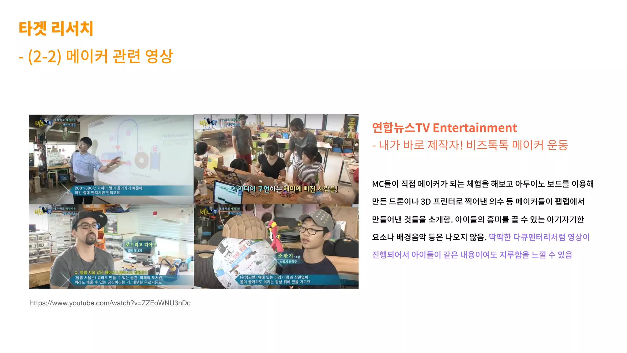 타겟 리서치
- (2-2) 메이커 관련 영상
연합뉴스TV Entertainment
- 내가 바로 제작자! 비즈톡톡 메이커 운동
MC들이 직접 메이커가 되는 체험을 해보고 아두이노 보드를 이용해
만든 드론이나 3D 프린터로 찍어낸 의수 등 메이커들이 팹랩에서
만들어낸 것들을 소개함. 아이들의 흥미를 끌 수 있는 아기자기한
요소나 배경음악 등은 나오지 않음. 딱딱한 다큐멘터리처럼 영상이
진행되어서 아이들이 같은 내용이여도 지루함을 느낄 수 있음
https://www.youtube.com/watch?v=ZZEoWNU3nDc
 