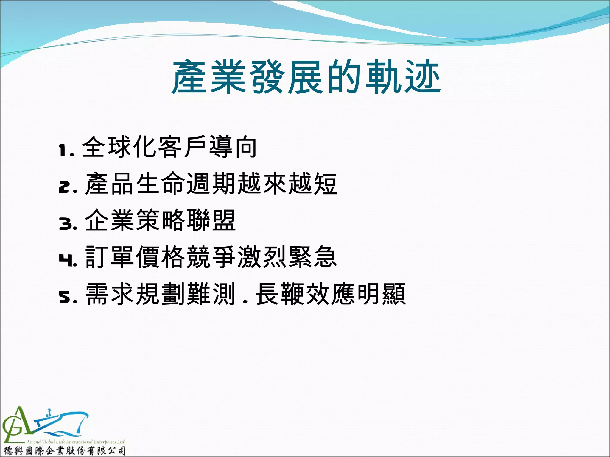 產業發展的軌迹
1 . 全球化客戶導向
2. 產品生命週期越來越短
3. 企業策略聯盟
4. 訂單價格競爭激烈緊急
5. 需求規劃難測 . 長鞭效應明顯
 