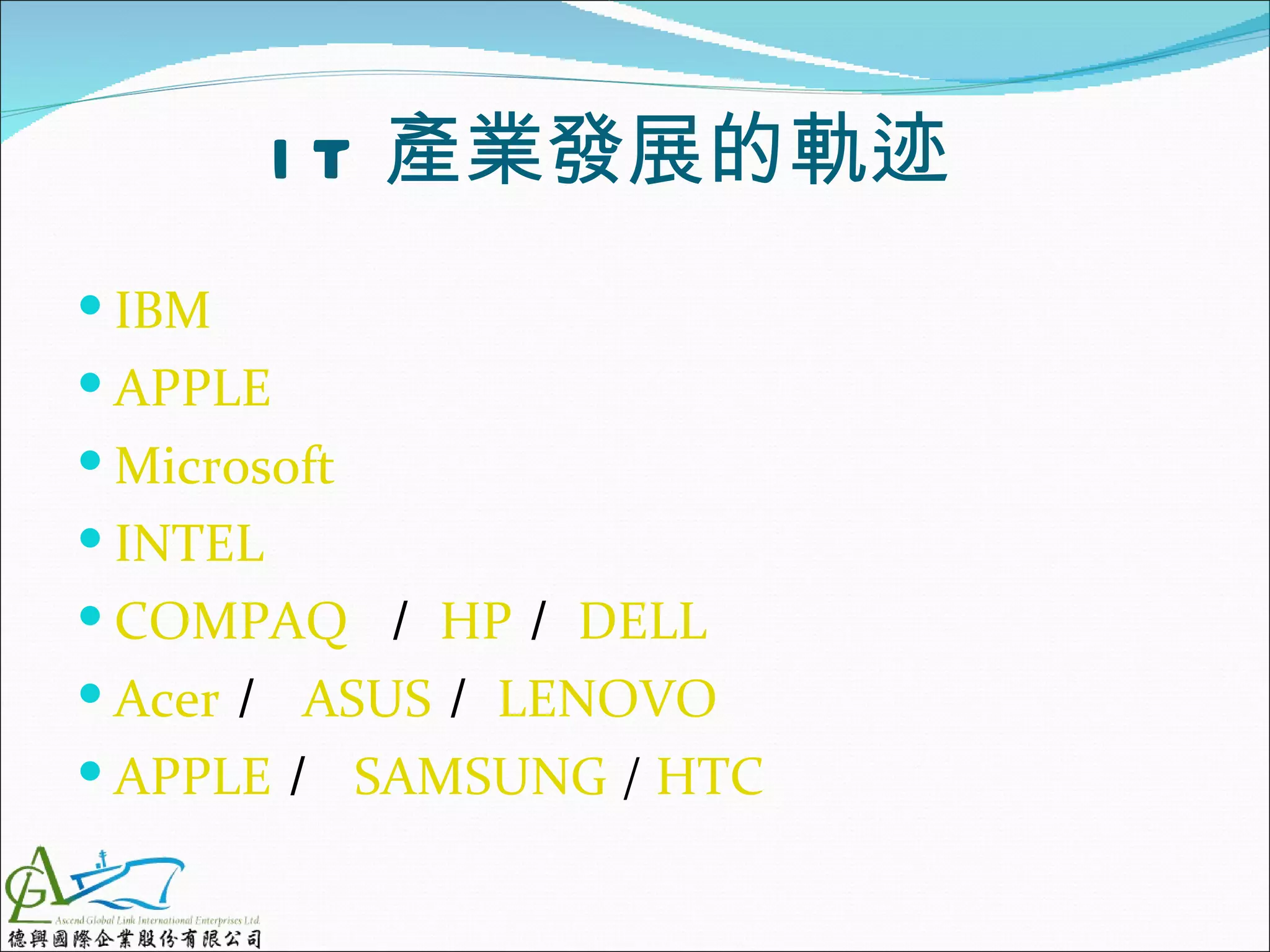 I T 產業發展的軌迹
 IBM
 APPLE
 Microsoft
 INTEL
 COMPAQ ／ HP／ DELL
 Acer／ ASUS／ LENOVO
 APPLE／ SAMSUNG / HTC
 
