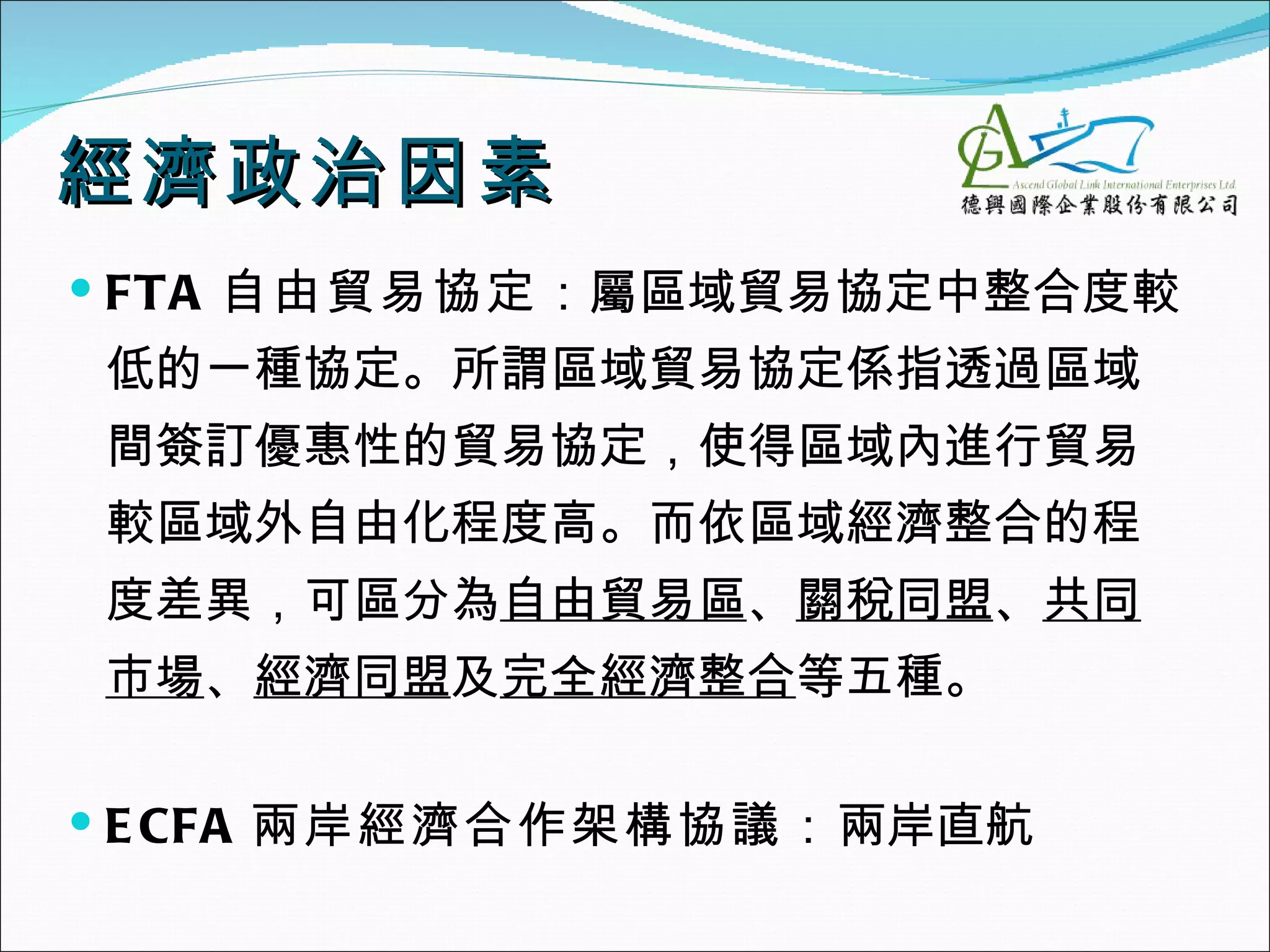 經濟政治因素
 FTA 自由貿易協定：屬區域貿易協定中整合度較
低的一種協定。所謂區域貿易協定係指透過區域
間簽訂優惠性的貿易協定，使得區域內進行貿易
較區域外自由化程度高。而依區域經濟整合的程
度差異，可區分為自由貿易區、關稅同盟、共同
市場、經濟同盟及完全經濟整合等五種。

 E CFA 兩岸經濟合作架構協議：兩岸直航
 