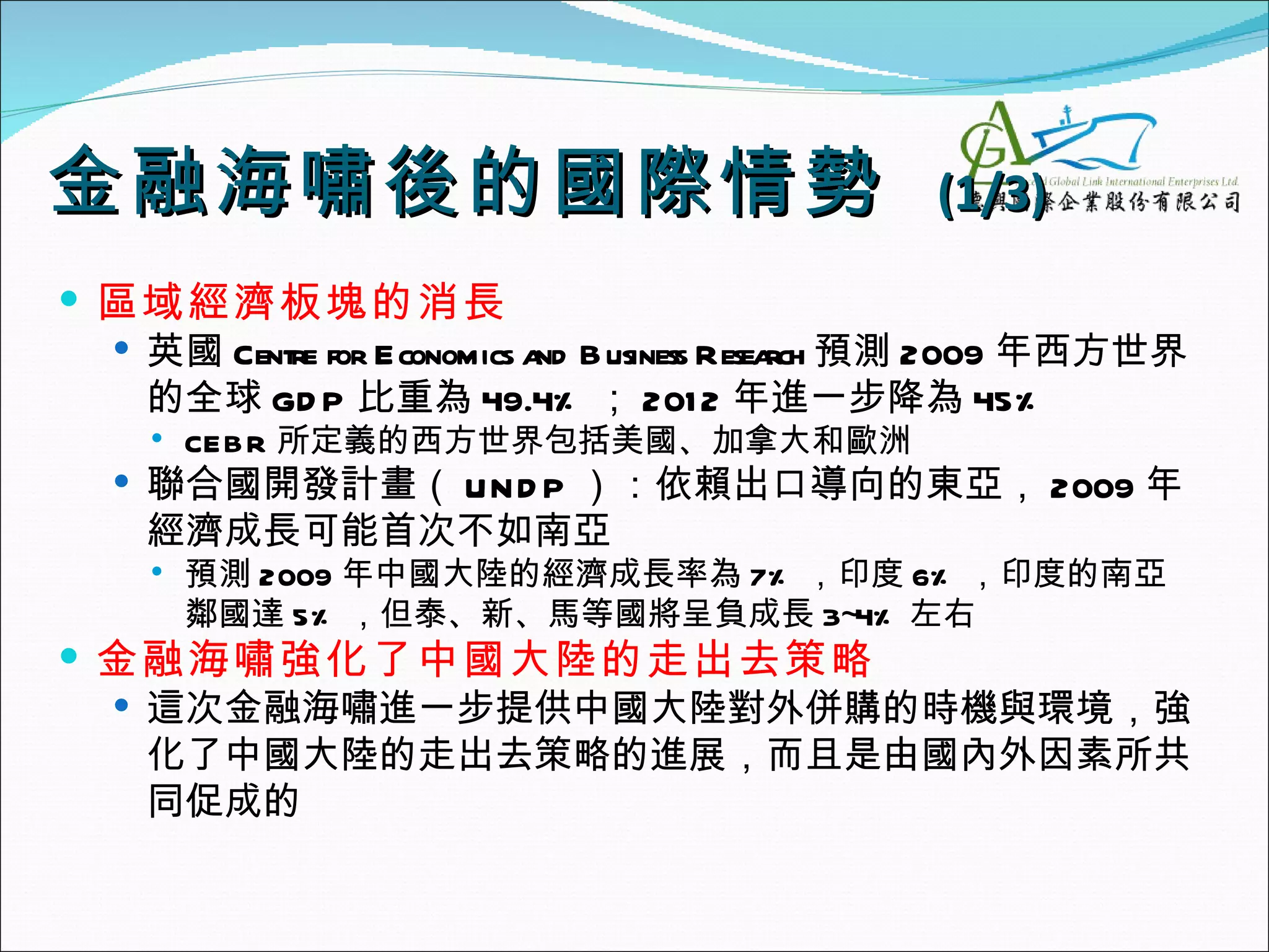 金融海嘯後的國際 情勢                                  (1/3)
 區域經濟板塊的消長
   英國 Centre for Economics a B usiness Resea 預測 2009 年西方世界
                             nd              rch
    的全球 GD P 比重為 49.4% ； 201 2 年進一步降為 45%
       CEB R 所定義的西方世界包括美國、加拿大和歐洲
   聯合國開發計畫（ UN D P ）：依賴出口導向的東亞， 2009 年
    經濟成長可能首次不如南亞
       預測 2009 年中國大陸的經濟成長率為 7% ，印度 6% ，印度的南亞
        鄰國達 5% ，但泰、新、馬等國將呈負成長 3~4% 左右
 金融海嘯強化了中國大陸的走出去策略
   這次金融海嘯進一步提供中國大陸對外併購的時機與環境，強
    化了中國大陸的走出去策略的進展，而且是由國內外因素所共
    同促成的
 