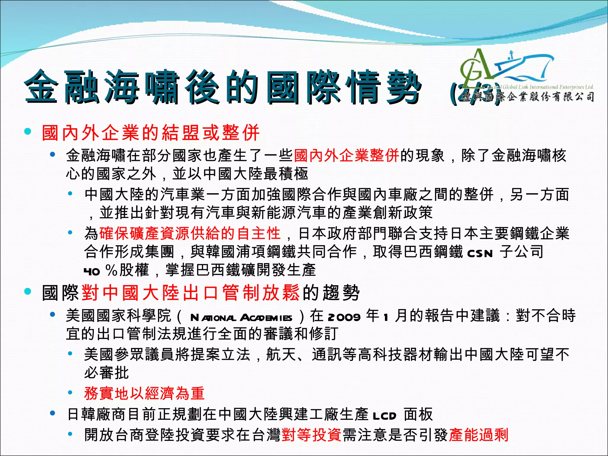 金融海嘯後的國際 情勢                            (2/3)
 國內外企業的結盟或整併
  金融海嘯在部分國家也產生了一些國內外企業整併的現象，除了金融海嘯核
  心的國家之外，並以中國大陸最積極
   中國大陸的汽車業一方面加強國際合作與國內車廠之間的整併，另一方面
    ，並推出針對現有汽車與新能源汽車的產業創新政策
   為確保礦產資源供給的自主性，日本政府部門聯合支持日本主要鋼鐵企業
    合作形成集團，與韓國浦項鋼鐵共同合作，取得巴西鋼鐵 CSN 子公司
    40 ％股權，掌握巴西鐵礦開發生產
 國際對中國大陸出口管制放鬆的趨勢
  美國國家科學院（ N a     l demies）在 2009 年 1 月的報告中建議：對不合時
               tiona Aca
   宜的出口管制法規進行全面的審議和修訂
    美國參眾議員將提案立法，航天、通訊等高科技器材輸出中國大陸可望不
     必審批
    務實地以經濟為重

  日韓廠商目前正規劃在中國大陸興建工廠生產 LCD 面板
    開放台商登陸投資要求在台灣對等投資需注意是否引發產能過剩
 