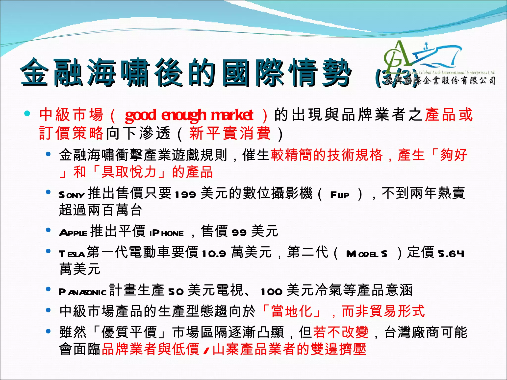 金融海嘯後的國際 情勢                              (3/3)
 中級市場（ good enough market ）的出現與品牌業者之產品或
 訂價策略向下滲透（新平實消費）
  金融海嘯衝擊產業遊戲規則，催生較精簡的技術規格，產生「夠好
     」和「具取悅力」的產品
    Sony 推出售價只要 1 99 美元的數位攝影機（ Flip ），不到兩年熱賣
     超過兩百萬台
    Apple 推出平價 iPhone ，售價 99 美元
    T esla第一代電動車要價 1 0.9 萬美元，第二代（ M odel S ）定價 5.64
     萬美元
    Pa sonic計畫生產 50 美元電視、 1 00 美元冷氣等產品意涵
        na
    中級市場產品的生產型態趨向於「當地化」，而非貿易形式
    雖然「優質平價」市場區隔逐漸凸顯，但若不改變，台灣廠商可能
     會面臨品牌業者與低價 / 山寨產品業者的雙邊擠壓
 