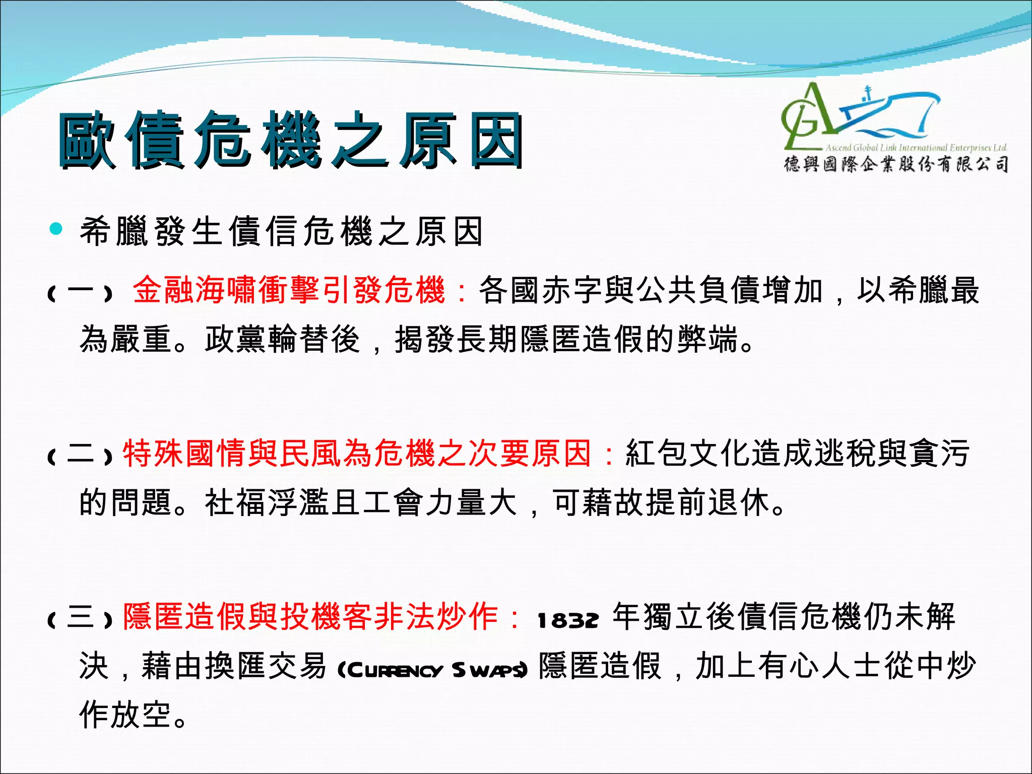 歐債危機之原因
 希臘發生債信危機之原因
( 一 ) 金融海嘯衝擊引發危機：各國赤字與公共負債增加，以希臘最
 為嚴重。政黨輪替後，揭發長期隱匿造假的弊端。


( 二 ) 特殊國情與民風為危機之次要原因：紅包文化造成逃稅與貪污
 的問題。社福浮濫且工會力量大，可藉故提前退休。


( 三 ) 隱匿造假與投機客非法炒作： 1 832 年獨立後債信危機仍未解
 決，藉由換匯交易 (Currency Swa 隱匿造假，加上有心人士從中炒
                       ps)
 作放空。
 