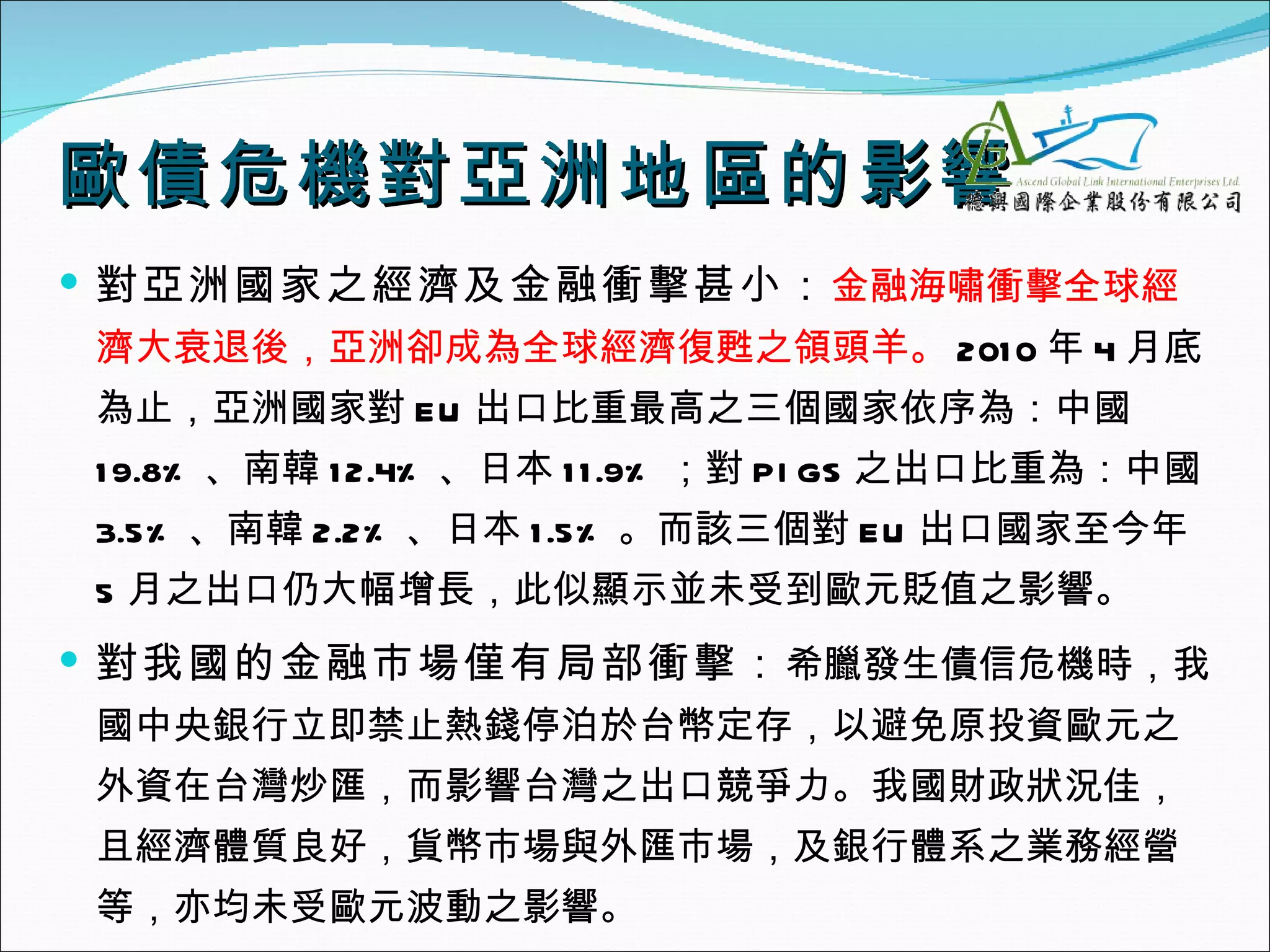 歐債危機對亞洲地區的影響
 對亞洲國家之經濟及金融衝擊甚小： 金融海嘯衝擊全球經
濟大衰退後，亞洲卻成為全球經濟復甦之領頭羊。 201 0 年 4 月底
為止，亞洲國家對 EU 出口比重最高之三個國家依序為：中國
1 9.8% 、南韓 1 2.4% 、日本 1 1 .9% ；對 PI GS 之出口比重為：中國
3.5% 、南韓 2.2% 、日本 1 .5% 。而該三個對 EU 出口國家至今年
5 月之出口仍大幅增長，此似顯示並未受到歐元貶值之影響。
 對我國的金融市場僅有局部衝擊： 希臘發生債信危機時，我
國中央銀行立即禁止熱錢停泊於台幣定存，以避免原投資歐元之
外資在台灣炒匯，而影響台灣之出口競爭力。我國財政狀況佳，
且經濟體質良好，貨幣市場與外匯市場，及銀行體系之業務經營
等，亦均未受歐元波動之影響。
 