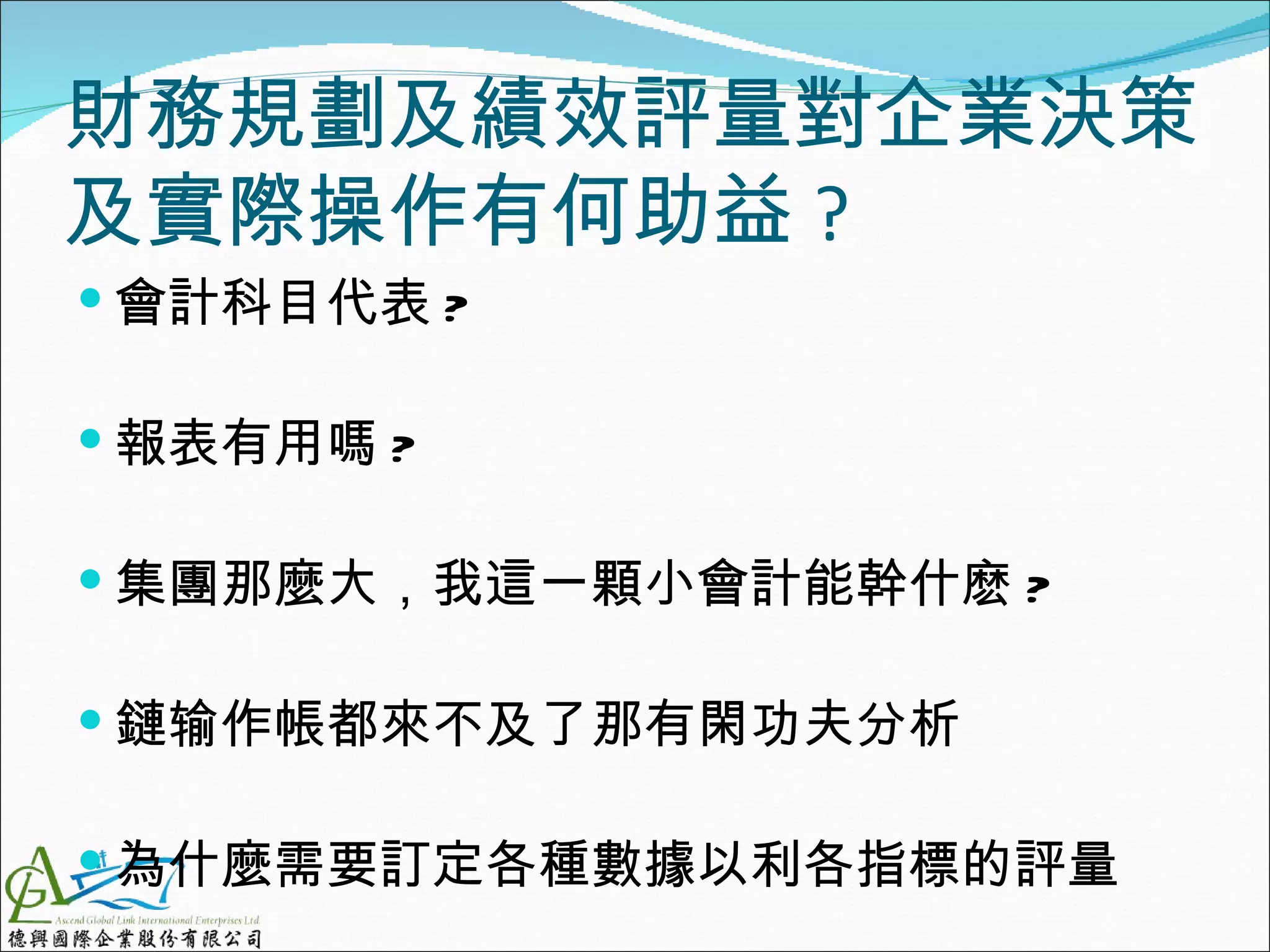 財務規劃及績效評量對企業決策
及實際操作有何助益 ?
 會計科目代表 ?

 報表有用嗎 ?

 集團那麼大，我這一顆小會計能幹什麽 ?

 鏈输作帳都來不及了那有閑功夫分析

 為什麼需要訂定各種數據以利各指標的評量
 