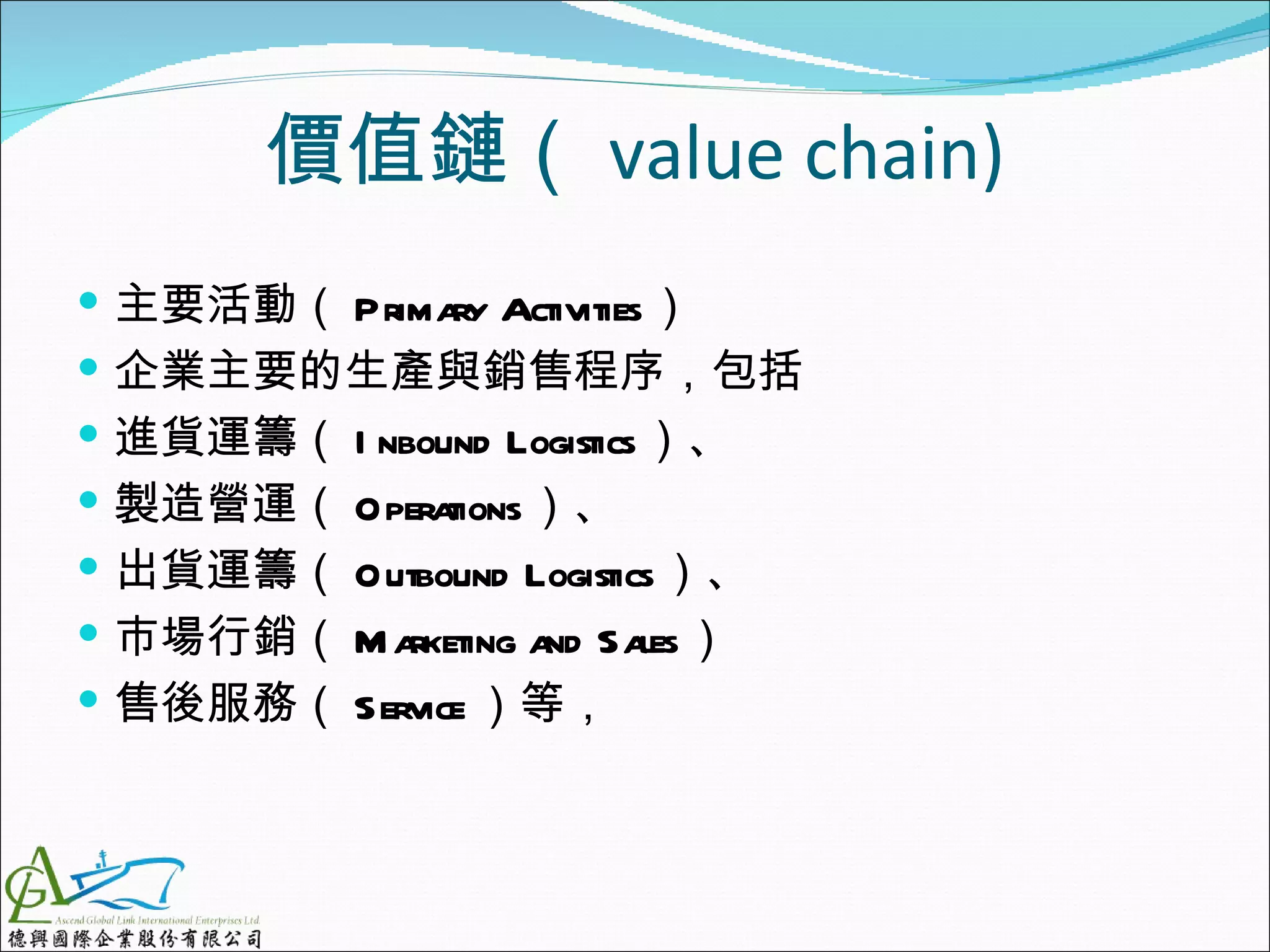 價值鏈（ value chain)
 主要活動（ Prima Activities）
             ry
 企業主要的生產與銷售程序，包括
 進貨運籌（ I nbound Logistics）、
 製造營運（ Opera tions）、
 出貨運籌（ Outbound Logistics）、
 市場行銷（ M arketing a Sa
                    nd les）
 售後服務（ Service ）等，
 