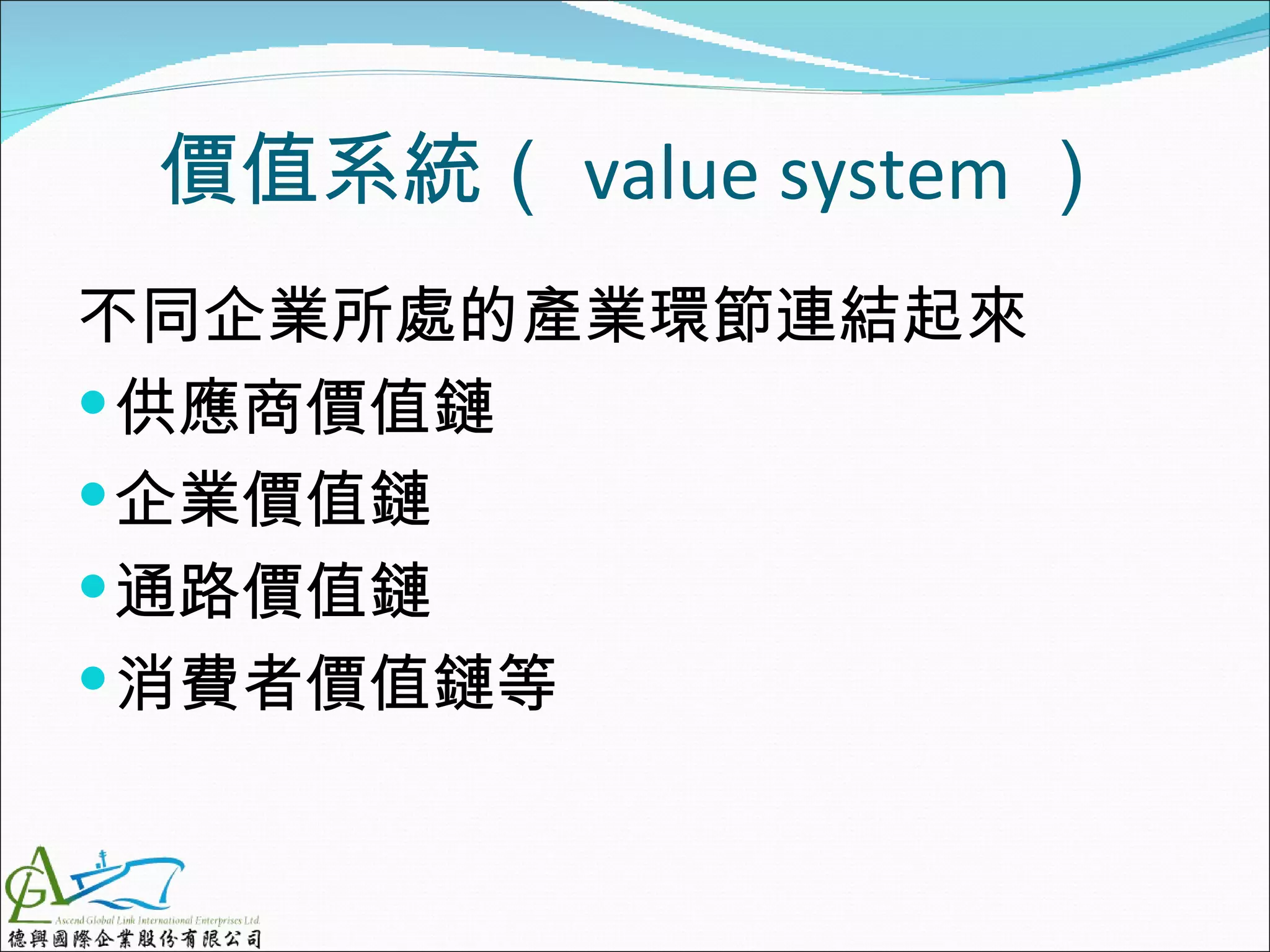 價值系統（ value system ）
不同企業所處的產業環節連結起來
 供應商價值鏈
 企業價值鏈
 通路價值鏈
 消費者價值鏈等
 
