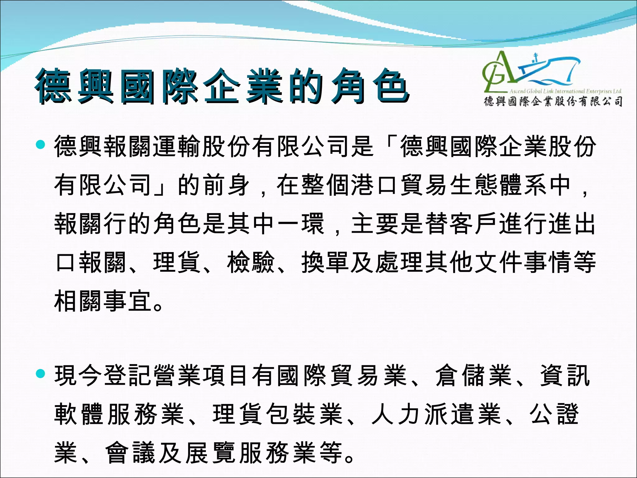 德興國際企業的角色
 德興報關運輸股份有限公司是「德興國際企業股份
有限公司」的前身，在整個港口貿易生態體系中，
報關行的角色是其中一環，主要是替客戶進行進出
口報關、理貨、檢驗、換單及處理其他文件事情等
相關事宜。

 現今登記營業項目有國際貿易業、倉儲業、資訊
軟體服務業、理貨包裝業、人力派遣業、公證
業、會議及展覽服務業等。
 