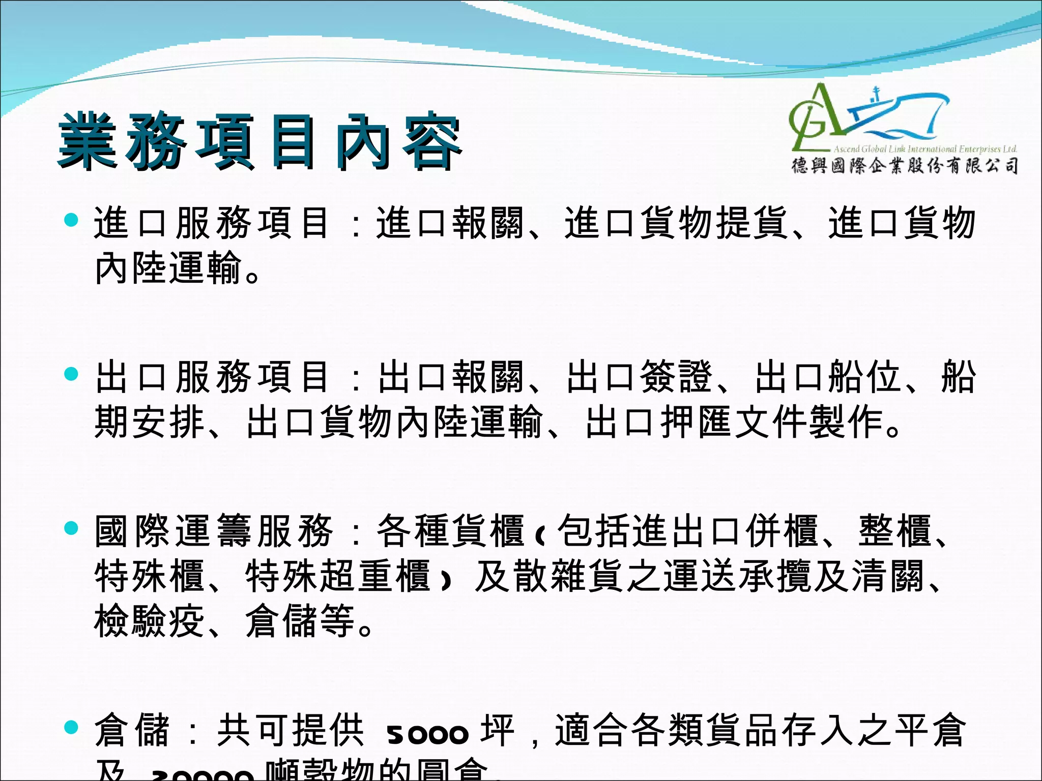 業務項目內容
 進口服務項目：進口報關、進口貨物提貨、進口貨物
內陸運輸。

 出口服務項目：出口報關、出口簽證、出口船位、船
期安排、出口貨物內陸運輸、出口押匯文件製作。

 國際運籌服務：各種貨櫃 ( 包括進出口併櫃、整櫃、
特殊櫃、特殊超重櫃 ) 及散雜貨之運送承攬及清關、
檢驗疫、倉儲等。

 倉儲：共可提供 5000 坪，適合各類貨品存入之平倉
 