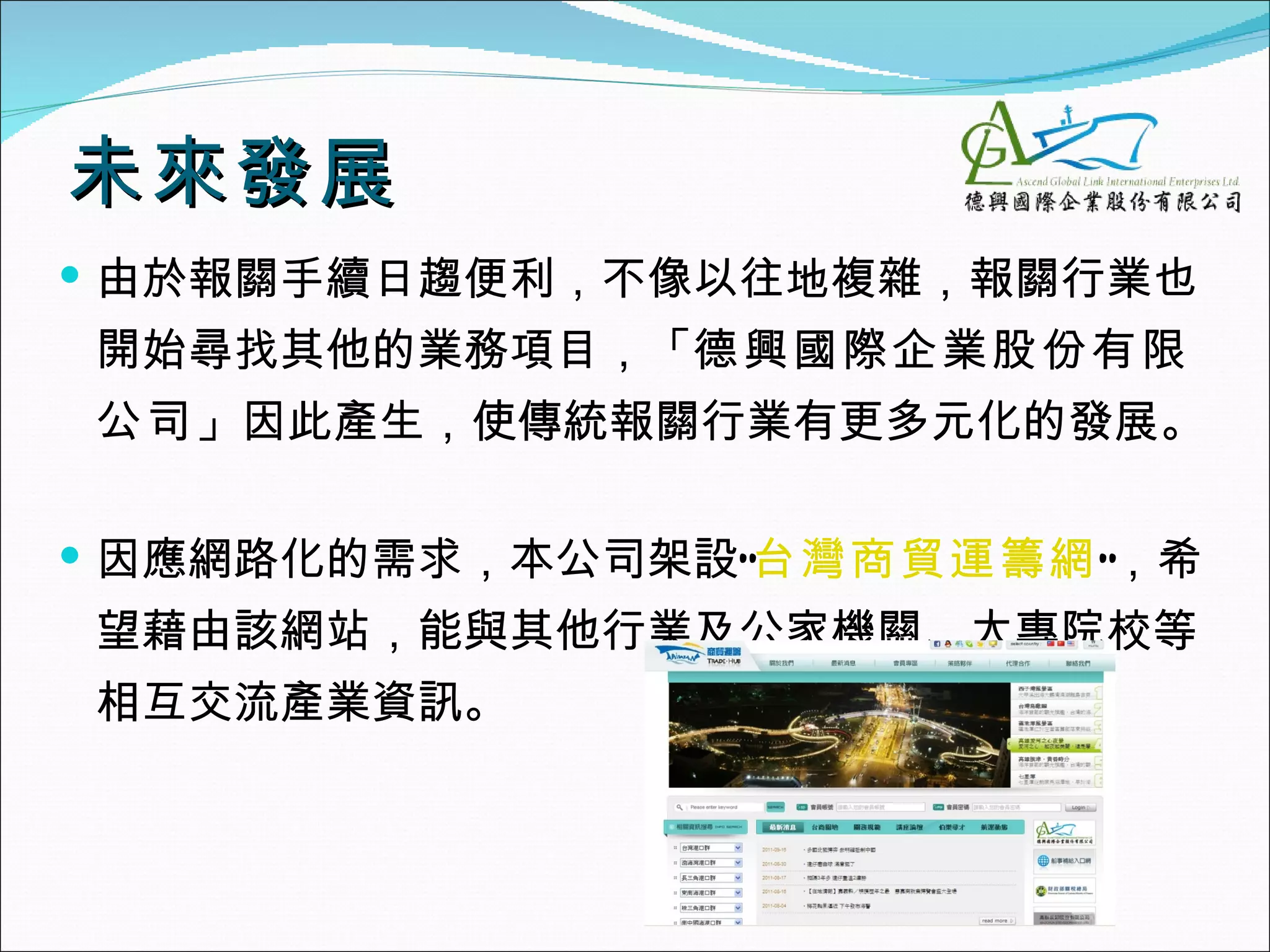 未來發展
 由於報關手續日趨便利，不像以往地複雜，報關行業也
開始尋找其他的業務項目，「德興國際企業股份有限
公司」因此產生，使傳統報關行業有更多元化的發展。

 因應網路化的需求，本公司架設”台灣商貿運籌網”，希
望藉由該網站，能與其他行業及公家機關、大專院校等
相互交流產業資訊。
 