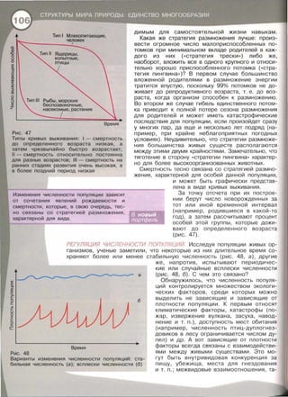 Рис. 47
Рыбы, морские
беспозвоночные,
насекомые, растения
Время
Типы кривых выживания: 1- смертность
до определенного возраста низкая, а
затем чрезвычайно быстро возрастает;
11 - смертность относительно постоянна
для разных возрастов; 111- смертность на
ранних стадиях развития очень высокая, а
в более поздний период низкая
Изменения численности популяции зависят
от сочетания явлений рождаемости и
смертности , которые , в свою очередь, тес­
но связаны со стратегией размножения ,
характерной для вида .
димым для самостоятельной жизни навыкам.
Какая же стратегия размножения лучше: произ­
вести огромное число малоприспособленных по­
томков при минимальном вкладе родителей в каж­
дого из них («стратегия трески » ) либо же,
наоборот, вложить все в одного крупного и относи ­
тельно хорошо приспособленного потомка («стра­
тегия пингвина >> )? В первом случае большинство
вложенной родителями в размножение энергии
тратится впустую, поскольку 99gfo потомков не до­
живает до репродуктивного возраста , т . е . до воз­
раста, когда организм способен к размножению .
Во втором же случае гибель единственного потом­
ка приводит к полной потере сезона размножения
для родителей и может иметь катастрофические
последствия для популяции , если произойдет сразу
у многих пар, да еще и несколько лет подряд (на­
пример , при крайне неблагаприятных погодных
условиях) . Неудивительно, что стратегии размноже­
ния большинства живых существ располагаются
между этими двумя крайностями . Замечательно , что
тяготение в сторону «стратегии пингвина>> характер­
но для более высокоорганизованных животных.
Смертность тесно связана со стратегией размно­
жения, характерной для особей данной популяции ,
и может быть графически представ­
лена в виде кривых выживания .
За точку отсчета при их построе­
нии берут число новорожденных за
тот или иной временной интервал
(например , родившиеся в какой-то
год) , а затем рассчитывают процент
особей этой группы , которые дожи­
вают до определенного возраста
(рис . 47).
РЕГУЛЯЦИЯ ЧИСЛЕННОСТИ ПОПУЛЯЦИЙ Исследуя популяции живых ор­
ганизмов , ученые заметили , что некоторые из них длительное время со­
храняют более или менее стабильную численность (рис . 48, а) , другие
:s:
§
g:;
~
r=
о
r=
~
1-
u
о
:r
1-
0
с:;
с
Рис. 48
а
б
Время
Варианты изменения численности популяций: ста­
бильная численность (а) ; всплески численности (б)
же , напротив , испытывают периодичес­
кие или случайные всплески численности
(рис. 48, б). С чем это связано?
Обнаружилось , что численность популя­
ций контролируется множеством экологи­
ческих факторов , среди которых можно
выделить не зависящие и зависящие от
плотности популяции. К первым относят
климатические факторы , катастрофы (по­
жар , извержение вулкана , засуха , навод­
нение и т. п.) , доступность мест обитания
(например , численность птиц-дуплогнез-
довиков в лесу ограничивается числом ду­
пел) и др . А вот зависящие от плотности
факторы всегда связаны с взаимодействи­
ями между живыми существами . Это мо­
гут быть внутривидовая конкуренция за
пищу , убежища , места для гнездования
и т. п. ; межвидовые взаимоотношения , та-
 