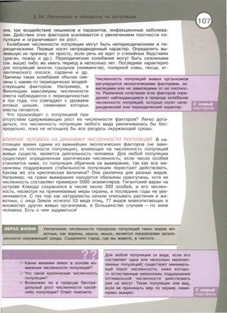 кие, как воздействие хищников и паразитов, инфекционные заболева­
ния. Действие этих факторов усиливается с увеличением плотности по­
пуляции и ограничивает ее рост.
Колебания численности популяции могут быть негiериодическими и пе­
риодическими. Первые носят непредвиденный характер. Определить вы­
звавшую их причину не просто, если речь не идет о стихийных бедствиях
(ураган, пожар и др . ). Периодические колебания могут быть сезонными
(см. выше) либо же иметь период в несколько лет. Последнее характерно
для популяций многих грызунов (леммингов) , полярной совы , песца, ат­
лантического лосося, саранчи и др.
Причины таких колебаний обычно свя­
заны с каким-то периодически воздей­
ствующим фактором. Например, в
Финляндии максимумы численности
клеста наблюдаются с периодичностью
в три года, что совпадает с урожаем
еловых шишек , семенами которых
клесты питаются .
Что произойдет с популяцией при
Численность популяций живых организмов
регулируется экологическими факторами, за-
висящими или не зависящими от ее плотнос­
ти . Различное сочетание этих факторов опре­
деляет наблюдающиеся в природе колебания
численности популяций, которые носят непе-
риодический или периодический характер.
отсутствии сдерживающих рост ее численности факторов? Легко дога­
даться , что численность популяции любого вида увеличивалась бы бес­
предельно, пока не истощила бы все ресурсы окружающей среды.
ВЛИЯНИЕ ЧЕЛОВЕКА НА ДИНАМИКУ ЧИСЛЕННОСТИ ПОПУЛЯЦИЙ. В на­
стоящее время одним из важнейших экологических факторов (не зави­
сящим от плотности популяции) , влияющих на численность популяций
живых существ , является деятельность человека . Для любой популяции
существует определенная критическая численность ; если число особей
становится ниже, то популяция обречена на вымирание , так как все ме ­
ханизмы поддержания стабильности популяции перестают действовать.
Какова же эта критическая величина? Она различна для разных видов.
Например , на грани вымирания находятся обезьяны орангутаны , хотя их
численность составляет примерно 5000 экземпляров . Гигантский варан на
острове Комода сохранился в числе около 300 особей , и его числен­
ность , несмотря на принимаемые меры охраны, в последние годы не уве­
личивается . С тех пор как натуралисты начали описывать растения и жи-
вотных, с лица Земли исчезло 53 вида птиц, 77 видов млекопитающих и
множество других живых организмов , в большинстве случаев - по вине
человека . Есть о чем задуматься!
Увеличение численности городских популяций таких видов жи­
вотных , как вороны, крысы, мыши, является показателем загряз­
ненности окружающей среды. Содержите город, где вы живете, в чистоте.
~ Какие явления лежат в основе из­
менения численности популяций?
~ Что такое критическая численность
популяции?
Возможен ли в природе беспре­
дельный рост численности какой­
либо популяции? Ответ поясните.
Для любой популяции (и вида , если его
составляет одна или несколько малочис­
ленных популяций) существует минималь­
ный порог численности, ниже которо­
го естественные механизмы поддержания
оптимальной численности действовать
уже не могут. Такая популяция или вид,
если не принимать мер по охране , неми­
нуемо вымрет.
 