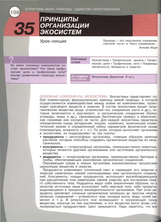 Урок-лекция
Из каких основных компонентов со­
стоят экосистемы? Что такое трофи­
ческие цепи и трофические сети?
Какова трофическая структура экосис­
темы?
Ключевые
слова
Природа-это неустанное спряжение
глаголов « есть» и «быть поедаемым » .
Уильям Индж
Экасистема • Трофические уровни • Трофи­
ческие цепи • Трофические сети • Пирамиды
численности, биомассы и энергии
Экасистема (Биология, 9 кл.) .
ОСНОВНЬ/Е КОМПОНЕНТЬ/ ЭКОСИСТЕМЬ/. Экасистемы представляют со­
бой элементарную функциональную единицу живой природы, в которой
осуществляются взаимодействия между всеми ее компонентами, проис­
ходит круговорот веществ и энергии. В состав экасистемы входят неор­
ганические вещества (вода, углекислый газ, соединения азота и др.), ко­
торые включаются в круговорот, и органические соединения (белки,
углеводы, жиры и др.), связывающие биотическую (живую) и абиотичес­
кую (неживую или косную) ее части. Для каждой экасистемы характерна
определенная среда (воздушная, водная, наземная) , включающая клима­
тический режим и определенный набор параметров физической среды
(температура, влажность и т . п.). По роли, которую выполняют организмы
в экосистеме, их подразделяют на три группы:
• продуценты - автотрофные организмы, главным образом зеленые
растения, которые способны создавать органические вещества из неор­
ганических;
• консументы - гетеротрофные организмы, преимущественно животные,
которые питаются другими организмами или частичками органического
вещества;
• редуценты - гетеротрофные организмы, преимущественно бактерии и
грибы, обеспечивающие разложение органических соединений.
Окружающая среда и живые организмы взаимосвязаны процессами
циркуляции вещества и энергии.
Продуценты улавливают солнечный свет и переводят его энергию в
энергию химических связей синтезируемых ими органических соедине­
ний . Консументы, поедая продуцентов, используют высвобождающуюся
при расщеплении этих химических связей энергию для построения свое­
го собственного тела. Редуценты ведут себя аналогичным образом, но в
качестве источника пищи используют либо мертвые тела, либо продукты,
выделяющиеся в процессе жизнедеятельности организмов. При этом ре­
дуценты разлагают сложные органические молекулы до простых неорга­
нических соединений - углекислого газа, оксидов азота , воды, солей ам­
мония и т. д. В результате они возвращают в окружающую среду
вещества, изъятые из нее растениями, и эти вещества могут вновь ути­
лизироваться продуцентами. Цикл замыкается. Надо заметить, что все
 
