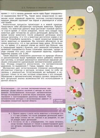 время t = niJt с начала деления число ядер будет определять­
ся выражением N(t)=Зt1ыN0. Такой закон возрастания со вре­
менем носит взрывной характер, поэтому соответствующая
ядерная реакция протекает как взрыв и реализуется в атом­
ной бомбе.
Аналогичные процессы [lроисходят и в живой природе.
Представьте себе абстрактную популяцию животных. Предпо­
ложим, что животное данного вида достигает половой зрелос­
ти спустя время .LJt после рождения, после чего каждая пара
животных дает потомство из шести детенышей. Допустим, что
время жизни животного после рождения детеныша много
меньше величины .LJt и что у животных достаточно корма и нет
врагов. Попробуйте вычислить, с какой скоростью возрастает
число животных со временем . Вы получите абсолютно те же
самые результаты, что и при делении ядер урана . (Естествен­
но, что время .LJt в данном случае во много раз больше, чем
в предыдущей задаче.) Конечно, рост реальной популяции со
временем определяется более сложными законами, однако в
ряде случаев этот рост носит взрывной характер, подобный
ядерному взрыву (см. § 34).
Таким образом , совершенно различные по природе объекты
(к рассмотренным выше примерам можно добавить химичес­
кую систему, в которой реализуется химическая взрывная ре­
акция) описываются одинаковыми математическими уравнени­
ями. Отсюда создается впечатление, что математические
уравнения, по выражению Г. Герца , мудрее , чем мы.
Математика дает естествознанию огромное разнообразие
абстрактных структур и методов , которые сами по себе не
связаны с реальностью. Естествознание же выбирает и ис­
пользует только те из них, которые осмыслены с его позиций .
Обращению к математическому аппарату должен предшество­
вать детальный анализ возможностей его использования в
данной области.
Естествознание - это система экспериментальных наук,
имеющих общие объекты изучения и методы их иссле-
дования. Естествознание использует математические
методы исследования в качестве языка описания, моде-
лирования и прогнозирования различных явлений. Роль
математических методов в естествознании зависит от
специфики конкретной научной области .
..,.. 1. Решите задачу о росте числа животных в популяции (см.
с . 11) при условии, что после рождения детенышей живот­
ные живут столько же лет, сколько и до рождения, но уже
не рождая новых детенышей .
..,.. 2. Согласны ли вы с утверждением, что наука началась,
когда человек перешел от чтения и комментирования древ­
них авторов, например Аристотеля, к изучению живой при­
роды?
а
б
в
La
г
La
д
Рис. 1
Деление ядра урана
 