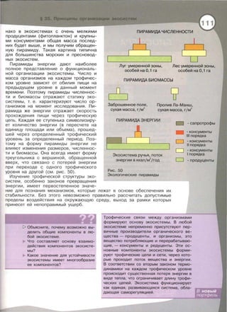 нако в экасистемах с очень мелкими
продуцентами (фитопланктон) и крупны­
ми консументами общая масса послед­
них будет выше , и мы получим обращен­
ную пирамиду . Такая картина типична
для большинства морских и пресновод­
ных экосистем.
Пирамиды энергии дают наиболее
полное представление о функциональ­
ной организации экосистемы . Число и
масса организмов на каждом трофичес­
ком уровне зависят от обилия пищи на
предыдущем уровне в данный момент
времени. Поэтому пирамиды численнос­
ти и биомассы отражают статику эка­
системы, т . е . характеризуют число ор­
ганизмов на момент исследования . Пи­
рамида же энергии отражает скорость
прохождения пищи через трофическую
цепь . Каждая ее ступенька символизиру­
ет количество энергии (в пересчете на
единицу площади или объема) , прошед-
шей через определенный трофический
уровень за определенный период. Поэ­
тому на форму пирамиды энергии не
влияют изменения размеров, численнос-
ти и биомассы . Она всегда имеет форму
треугольника с вершиной, обращенной
вверх, что связано с потерей энергии
при переходе с одного трофического
уровня на другой (см. рис. 50).
Изучение трофической структуры эка­
систем , особенно законов превращения
энергии , имеет первостепенное значе-
ПИРАМИдАЧИСЛЕННОСТИ
Луг умеренной зоны,
особей на О, 1 га
Лес умеренной зоны,
особей на О, 1 га
ПИРАМИдА БИОМАССЫ
Заброшенное поле,
сухая масса, г/М
2
Пролив Ла-Манш,
сухая масса, гjм
2
ПИРАМИдА ЭНЕРГИИ
1 1
Экасистема ручья, nоток
энергии в ккалjм
2
/год
Рис. 50
Экологические nирамиды
D
-D
D
D
- сапротрофы
- консументы
111 nорядка
- консументы
11 nорядка
- консументы
1nорядка
- продуценты
ние для познания механизмов , которые лежат в основе обеспечения их
стабильности. Без этого невозможно правильно рассчитать допустимые
пределы воздействия на окружающую среду, выход за рамки которых
принесет ей непоправимый ущерб.
1> Объясните, nочему возможно вы­
делить общие комnоненты в лю­
бой экосистеме .
Что составляет основу взаимо­
действия комnонентов экосисте­
мы?
Какое значение для устойчивости
экасистемы имеет многообразие
ее комnонентов?
Трофические связи между организмами
формируют основу экосистемы. В любой
экасистеме неnременно nрисутствуют nер­
вичные производители органического ве­
щества- nродуценты, и организмы, это
вещество nотребляющие и nерерабатываю­
щие,- консументы и редуценты . Эти ос­
новные комnоненты экасистемы форми­
руют трофические цеnи и сети, через кото­
рые nроходит nоток вещества и энергии.
В соответствии со вторым законом термо­
динамики на каждом трофическом уровне
nроисходит существенная nотеря энергии в
виде теnла, что ограничивает длину трофи-
ческих цеnей. Экасистема функционирует
как единая, развивающаяся система, обла-
дающая само~р~е~гу:л:я~ц:ие:и:-~· ---~----~~~~~
 