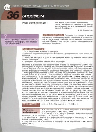 Урок-конференция Все живое представляет неразрывное
целое , закономерно связанное не только
между собою, но и с окружающей косной
средой биосферы.
Какие факторы обеспечивают це­
лостность биосферы как глобаль­
ной экосистемы?
В. И. Вернадский
(II#Jl:WK•11Шlo:t:l#lllfШI Осознать, что живое и косное
составляют неразрывное целое, развиваясь и функциони­
руя в соответствии с общимИ экологическими закономер­
ностями. Понять, в чем состоит принцип поддержания ста­
бильности биосферы.
ПЛАН КОНФЕРЕН ИИ
1. В . И. Вернадский и учение о биосфере.
2. Факторы , определяющие границы биосферы и распределение в ней живых ор­
ганизмов .
3. Эволюция биосферы и роль в этом процессе живых организмов. Бисгеохими­
ческий круговорот.
4. Принципы сохранения стабильности биосферы.
Понятие о биосфере как совокупности живого на поверхности Земли , бы­
ло введено в научный обиход австрийским геологом Эдуардом Зюссом в
1875 г. Однако только в трудах русского ученого-геохимика Владимира Ива­
новича Вернадского учение о биосфере приобрело вид стройной концепции.
Биосфера представляет собой высший иерархический уровень органи­
зации жизни на планете - это экасистема первого порядка или глобаль­
ная экосистема. В ее состав входят все экасистемы Земли , вместе с их
биотическими и абиотическими компонентами, потоками вещества и
энергии. Стабильное же существование любой экосистемы, как мы уже
обсуждали, возможно только в том случае, если все ее компоненты стро­
го сбалансированы. Поэтому для поддержания стабильности глобальной
экасистемы необходимо, чтобы в ее состав входили сбалансированные
экасистемы более низкого иерархического уровня. Иными словами , на
Земле должно быть необходимое количество лесов, тундр, пустынь, болот
и т. д., а внутри их должно сохраняться оптимальное число экасистем бо­
лее низкого уровня вплоть до самых мелких (например, экасистема трух­
лявого дерева в лесу или небольшого озерца в тундре). В этом залог ста­
бильного существования биосферы и человека, который является ее
неотъемлемой частью и вне пределов которой жить не может.
СООБЩЕНИЕ 1 Учение В . И . Вернадского о биосфере.
1. Вер н а д с кий В. И . Живое вещество и биосфера 1
В. И . Вернадский.- М.: Наука, 1994.
Источники
информации
2. Реймер с Н . Ф . Азбука природы: Микроэнциклопедия
биосферы 1 Н . Ф . Реймерс . - М . : Знание , 1980.
3. Казначеев В . П. Учение В. И. Вернадского о биосфере и ноосфере 1В . П . Каз­
начеев . - Новосибирск, 1989.
4 . Вернадский В. И . Биосфера и ноосфера / В . И . Вернадский . -М .: Айрис­
пресс , 2003.
 