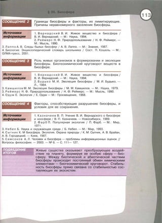 СООБЩЕНИЕ 2 Границы биосферы и факторы , их лимитирующие.
Причины неравномерного заселения биосферы.
1. Вер н а д с кий В . И . Живое вещество и биосфера 1
В . И . Вернадский. - М . : Наука , 1994.
2. Реймере Н . Ф . Прирадопользование 1 Н . Ф . Реймерс . -
М .: Мысль, 1990.
3. Лап по А . В . Следы былых биосфер 1 А. В. Лаппо.- М . : Знание , 1987.
4. Биология: Энци клопедически й словарь школьника 1 Сост . П . Кошель . - М. :
ОЛМА- пресс , 2001 .
СООБЩЕНИЕ 3
Источники
информации
Роль живых организмов в формировании и эволюции
биосферы. Бисгеохимический круговорот веществ в
биосфере .
1. Вернадс к и й В . И . Живое вещество и биосфера /
В . И. Вернадский.- М .: Наука , 1994.
2. Будыко М . И. Эволюция биосферы 1 М. И . Будыко. -
л ., 1984.
3. Камшилов М . М. Эволюция биосферы 1 М . М . Камшилов .- М .: Наука , 1979.
3. Ре й мере Н . Ф . Прирадопользование 1 Н . Ф . Реймерс .- М. : Мысль , 1990.
4. Од ум Е. Экология 1 Е. Одум - М .: Просвещение , 1968.
СООБЩЕНИЕ 4
Источники
информации
Факторы , способствующие разрушению биосферы , и
условия для ее сохранения .
1. Казначеев В . П. Учение В . И. Вернадского о биосфере
и ноосфере 1 В . П . Казначеев . - Новосибирск, 1989.
2. Фарб П . Популярная экология 1 П . Фарб .- М . : Мир ,
1971 .
3. Неб е л Б . Наука и окружающая среда 1 Б . Небел . - М .: Мир , 1993.
4. Сыт н и к К. М Биосфера. Экология . Охрана природы 1 К. М . Сытник, А. В . Брайан ,
А. В . Городецки й.- Киев , 1987.
5. С а м с о н о в А. Л . Человек и биосфера - проблемы информационных оценок //
Вопросы философии .- 2003.- N2 6.- С . 111 - 127.
Живые существа оказывают преобразующее воздей­
ствие на планету, формируя ее особую сферу- био­
сферу . Между биотической и абиотической частями
биосферы происходит постоянный обмен химическими
элементами- бисгеохимический круговорот. Стабиль­
ность биосферы прямо связана со стабильностью сос­
тавляющих ее экосистем.
 